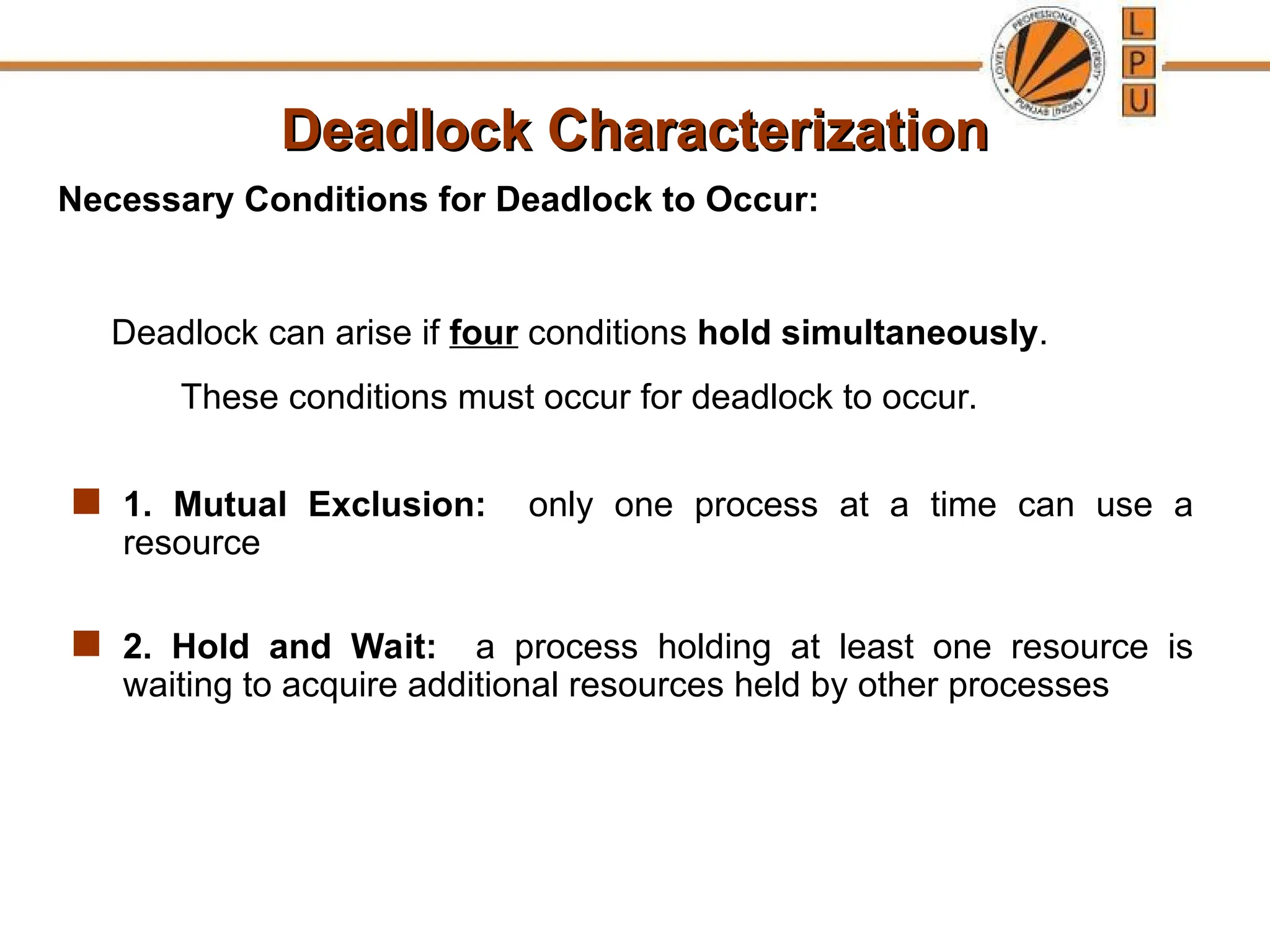 Deadlock Characterization
Deadlock Characterization
 1. Mutual Exclusion: only one process at a time can use a
resource
 2. Hold and Wait: a process holding at least one resource is
waiting to acquire additional resources held by other processes
Necessary Conditions for Deadlock to Occur:
Deadlock can arise if four conditions hold simultaneously.
These conditions must occur for deadlock to occur.
 
