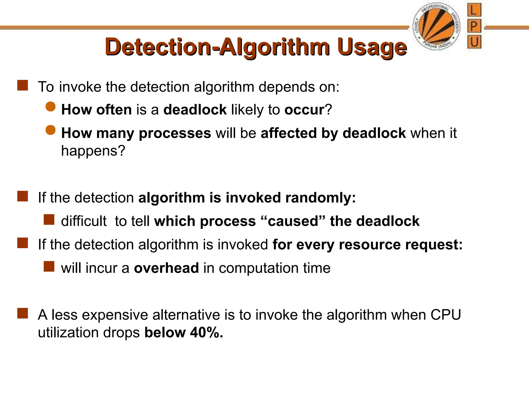Detection-Algorithm Usage
Detection-Algorithm Usage
 To invoke the detection algorithm depends on:
 How often is a deadlock likely to occur?
 How many processes will be affected by deadlock when it
happens?
 If the detection algorithm is invoked randomly:
 difficult to tell which process “caused” the deadlock
 If the detection algorithm is invoked for every resource request:
 will incur a overhead in computation time
 A less expensive alternative is to invoke the algorithm when CPU
utilization drops below 40%.
 