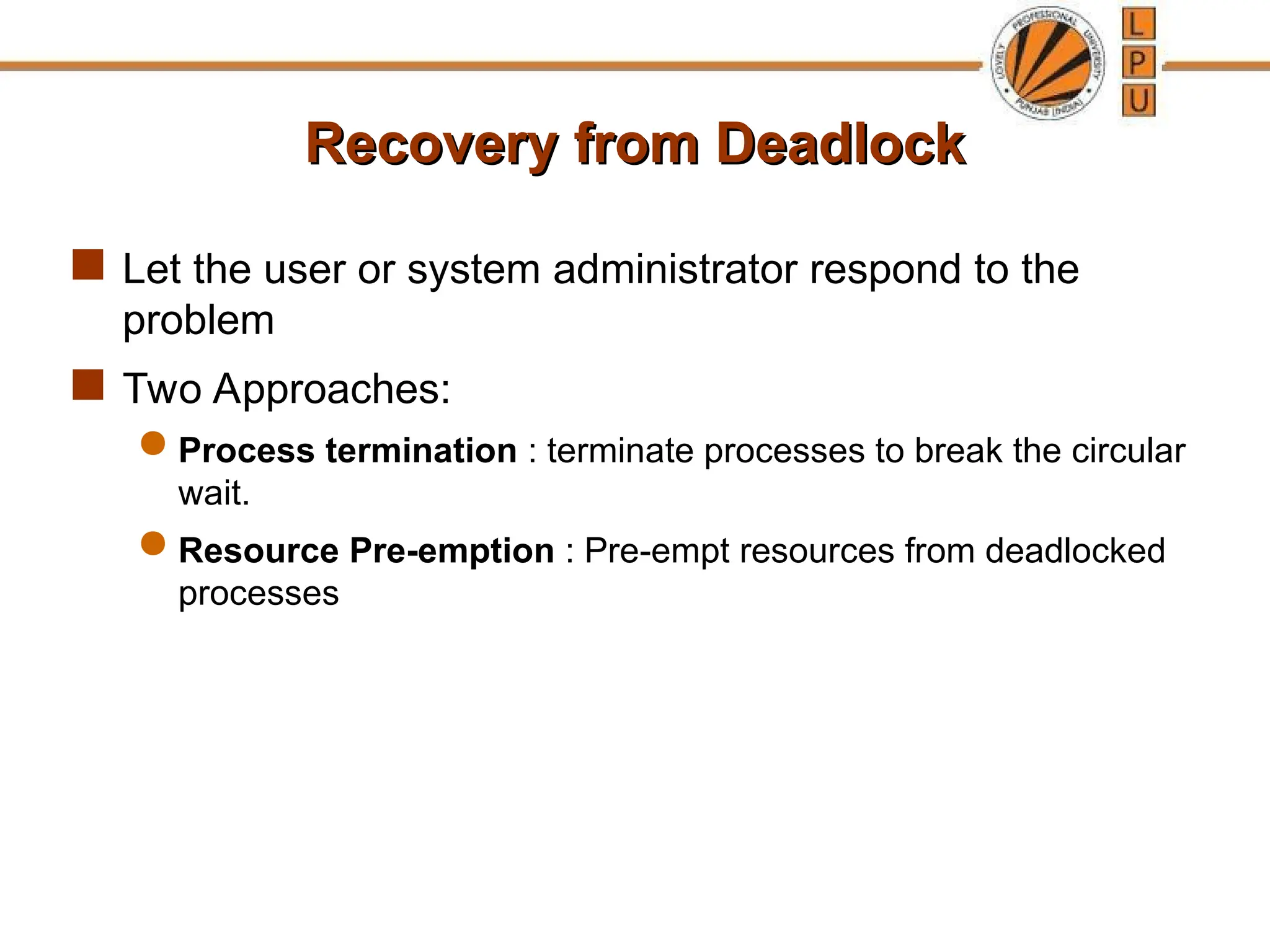 Recovery from Deadlock
Recovery from Deadlock
 Let the user or system administrator respond to the
problem
 Two Approaches:
 Process termination : terminate processes to break the circular
wait.
 Resource Pre-emption : Pre-empt resources from deadlocked
processes
 