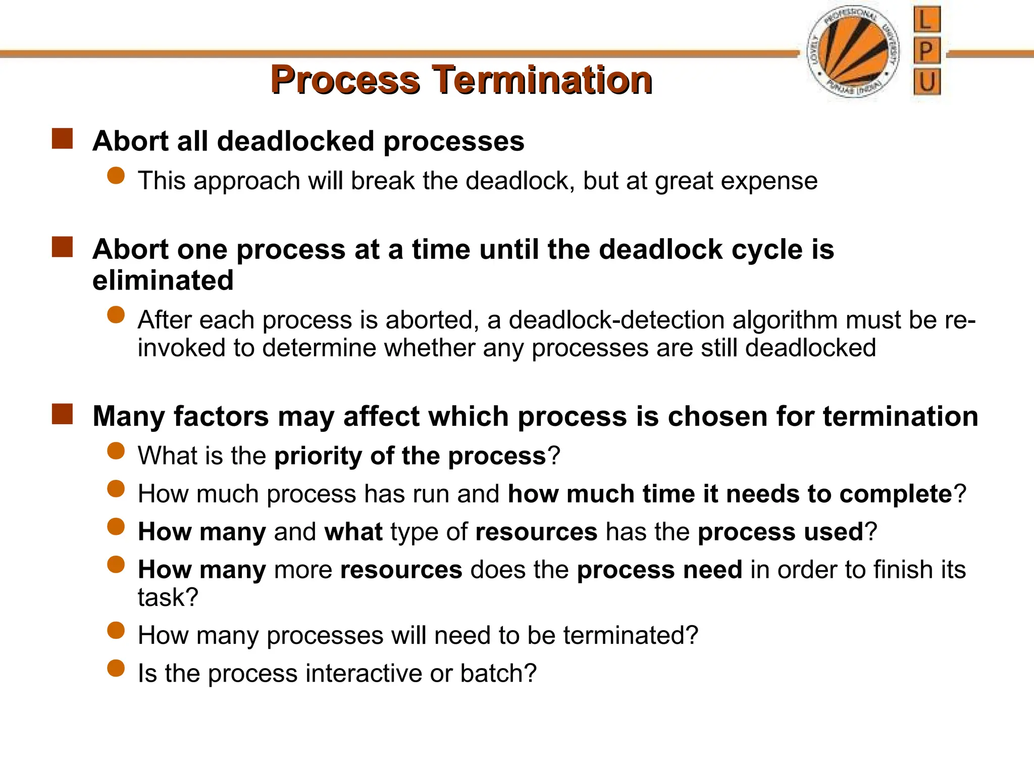 Process Termination
Process Termination
 Abort all deadlocked processes
 This approach will break the deadlock, but at great expense
 Abort one process at a time until the deadlock cycle is
eliminated
 After each process is aborted, a deadlock-detection algorithm must be re-
invoked to determine whether any processes are still deadlocked
 Many factors may affect which process is chosen for termination
 What is the priority of the process?
 How much process has run and how much time it needs to complete?
 How many and what type of resources has the process used?
 How many more resources does the process need in order to finish its
task?
 How many processes will need to be terminated?
 Is the process interactive or batch?
 