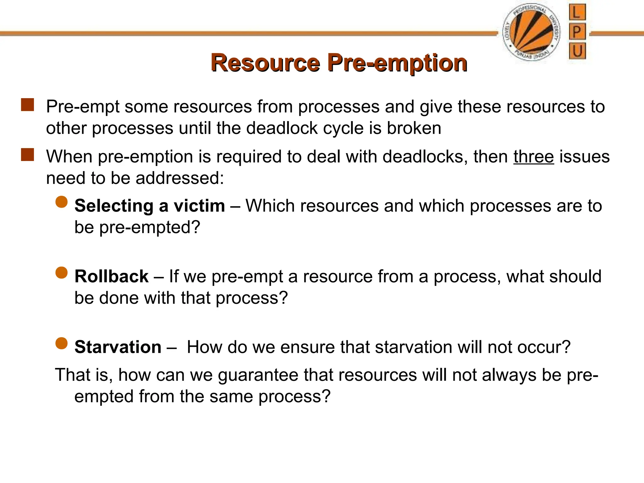 Resource Pre-emption
Resource Pre-emption
 Pre-empt some resources from processes and give these resources to
other processes until the deadlock cycle is broken
 When pre-emption is required to deal with deadlocks, then three issues
need to be addressed:
 Selecting a victim – Which resources and which processes are to
be pre-empted?
 Rollback – If we pre-empt a resource from a process, what should
be done with that process?
 Starvation – How do we ensure that starvation will not occur?
That is, how can we guarantee that resources will not always be pre-
empted from the same process?
 
