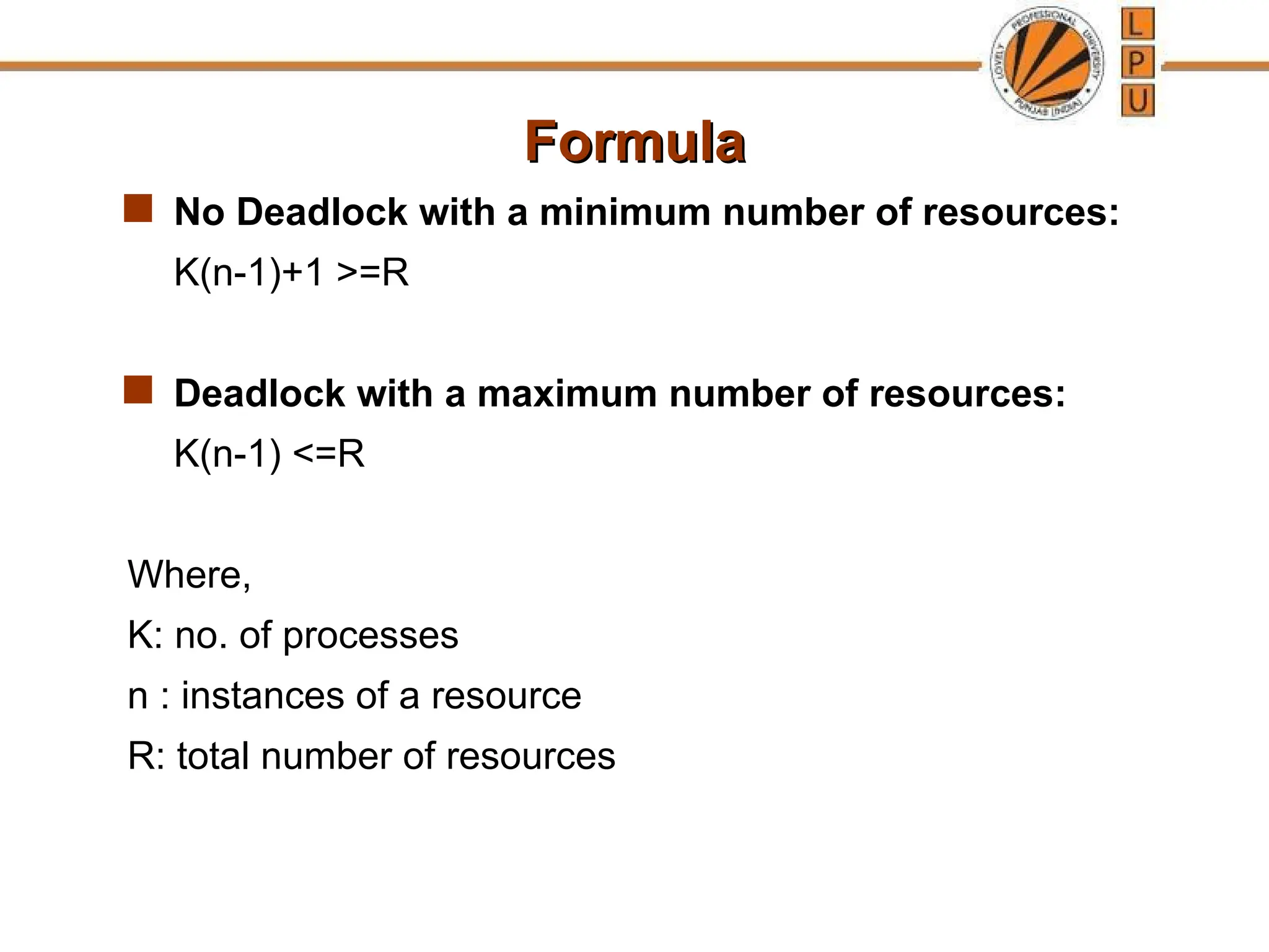 Formula
Formula
 No Deadlock with a minimum number of resources:
K(n-1)+1 >=R
 Deadlock with a maximum number of resources:
K(n-1) <=R
Where,
K: no. of processes
n : instances of a resource
R: total number of resources
 
