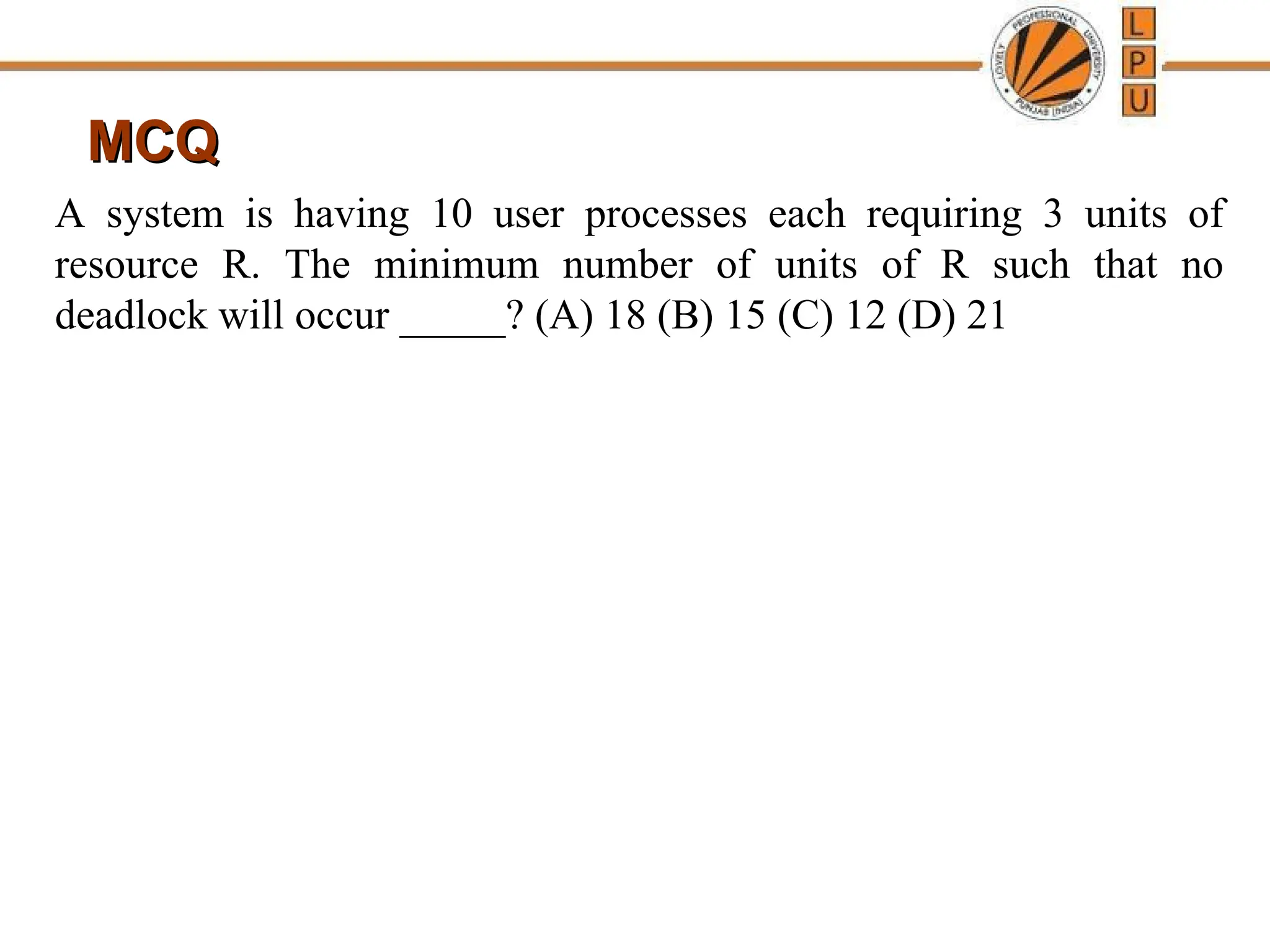 MCQ
MCQ
A system is having 10 user processes each requiring 3 units of
resource R. The minimum number of units of R such that no
deadlock will occur _____? (A) 18 (B) 15 (C) 12 (D) 21
 
