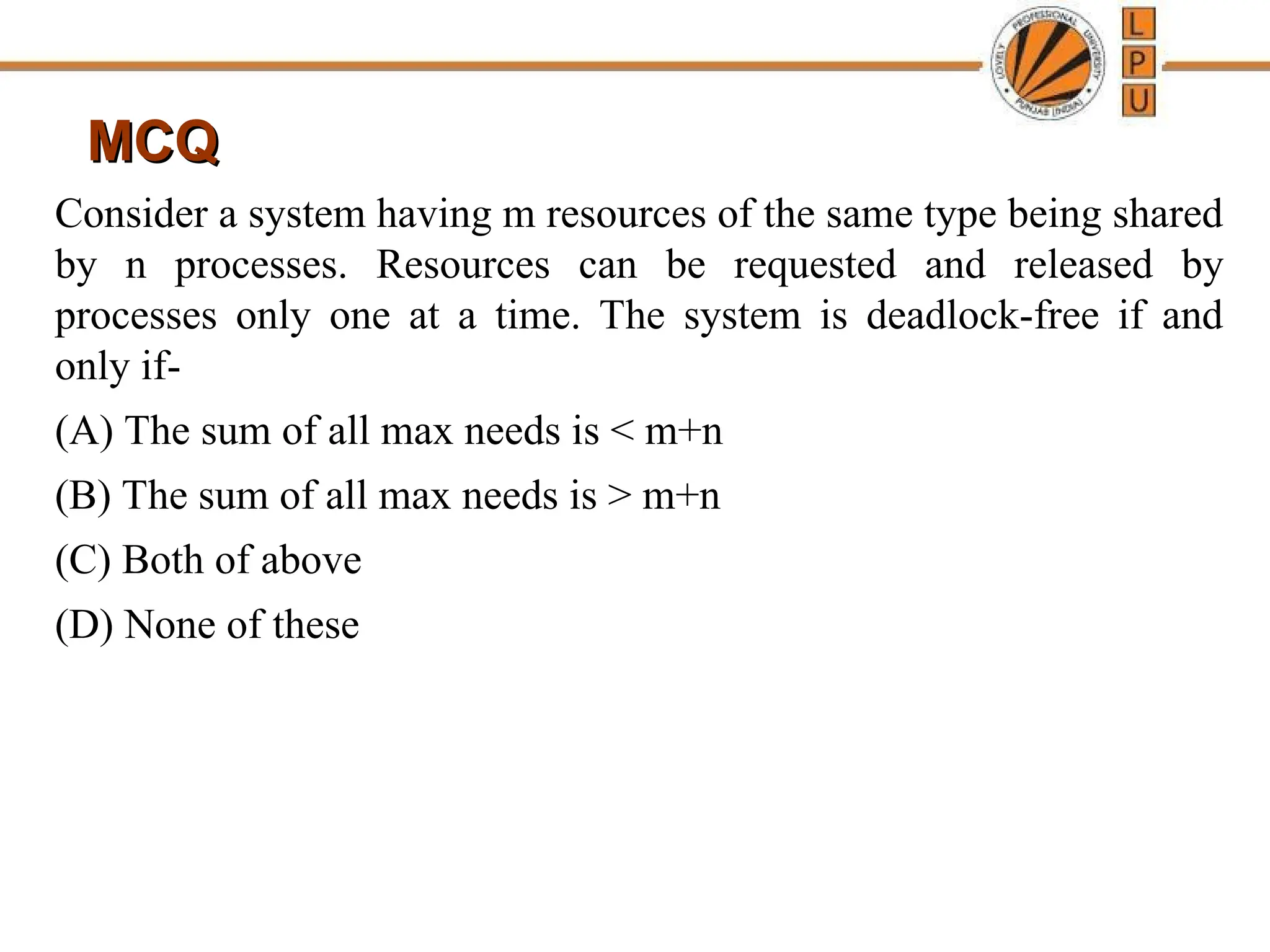 MCQ
MCQ
Consider a system having m resources of the same type being shared
by n processes. Resources can be requested and released by
processes only one at a time. The system is deadlock-free if and
only if-
(A) The sum of all max needs is < m+n
(B) The sum of all max needs is > m+n
(C) Both of above
(D) None of these
 