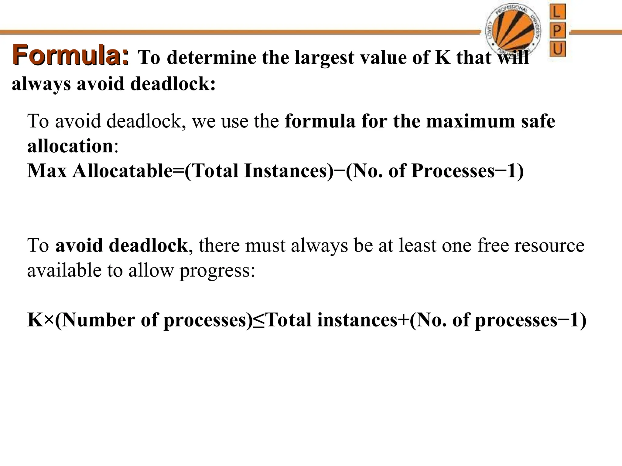 Formula:
Formula: To determine the largest value of K that will
always avoid deadlock:
To avoid deadlock, we use the formula for the maximum safe
allocation:
Max Allocatable=(Total Instances)−(No. of Processes−1)
To avoid deadlock, there must always be at least one free resource
available to allow progress:
K×(Number of processes)≤Total instances+(No. of processes−1)
 