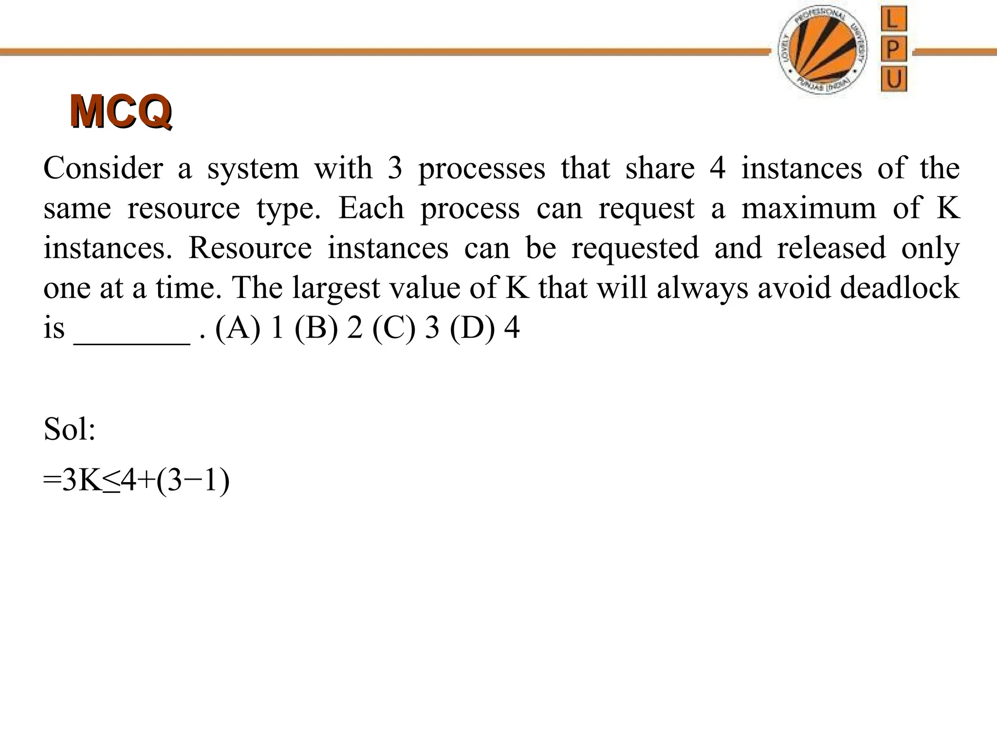 MCQ
MCQ
Consider a system with 3 processes that share 4 instances of the
same resource type. Each process can request a maximum of K
instances. Resource instances can be requested and released only
one at a time. The largest value of K that will always avoid deadlock
is _______ . (A) 1 (B) 2 (C) 3 (D) 4
Sol:
=3K≤4+(3−1)
 