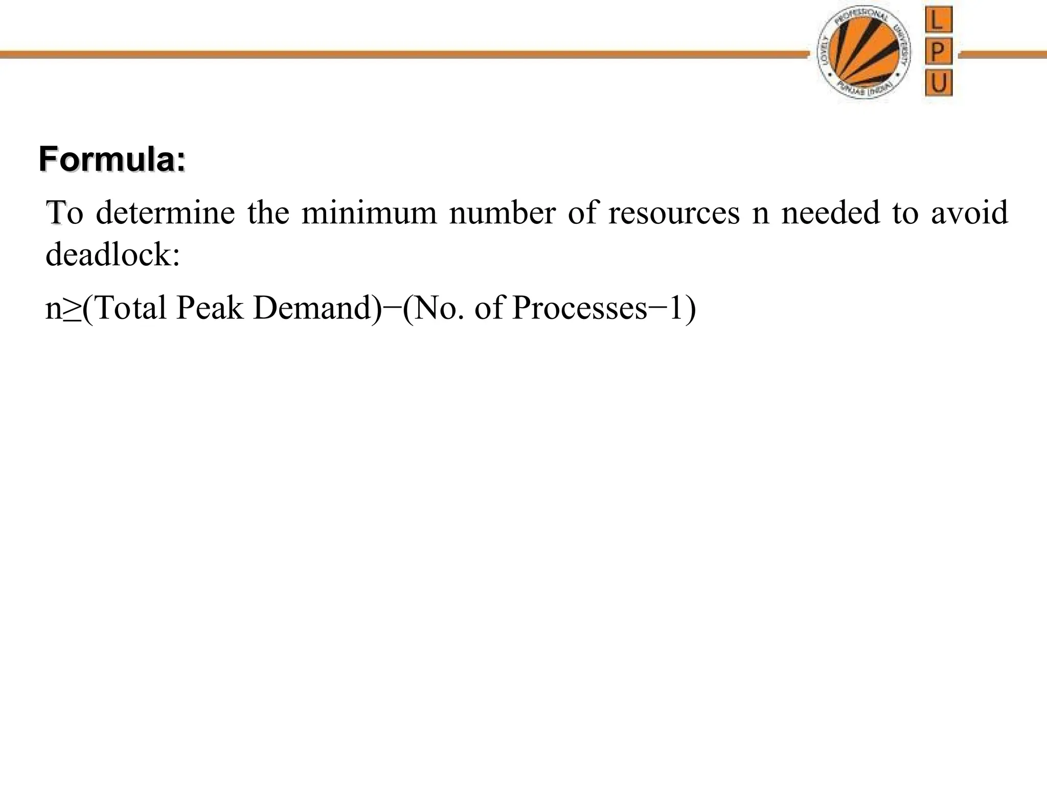 Formula:
Formula:
T
To determine the minimum number of resources n needed to avoid
deadlock:
n≥(Total Peak Demand)−(No. of Processes−1)
 