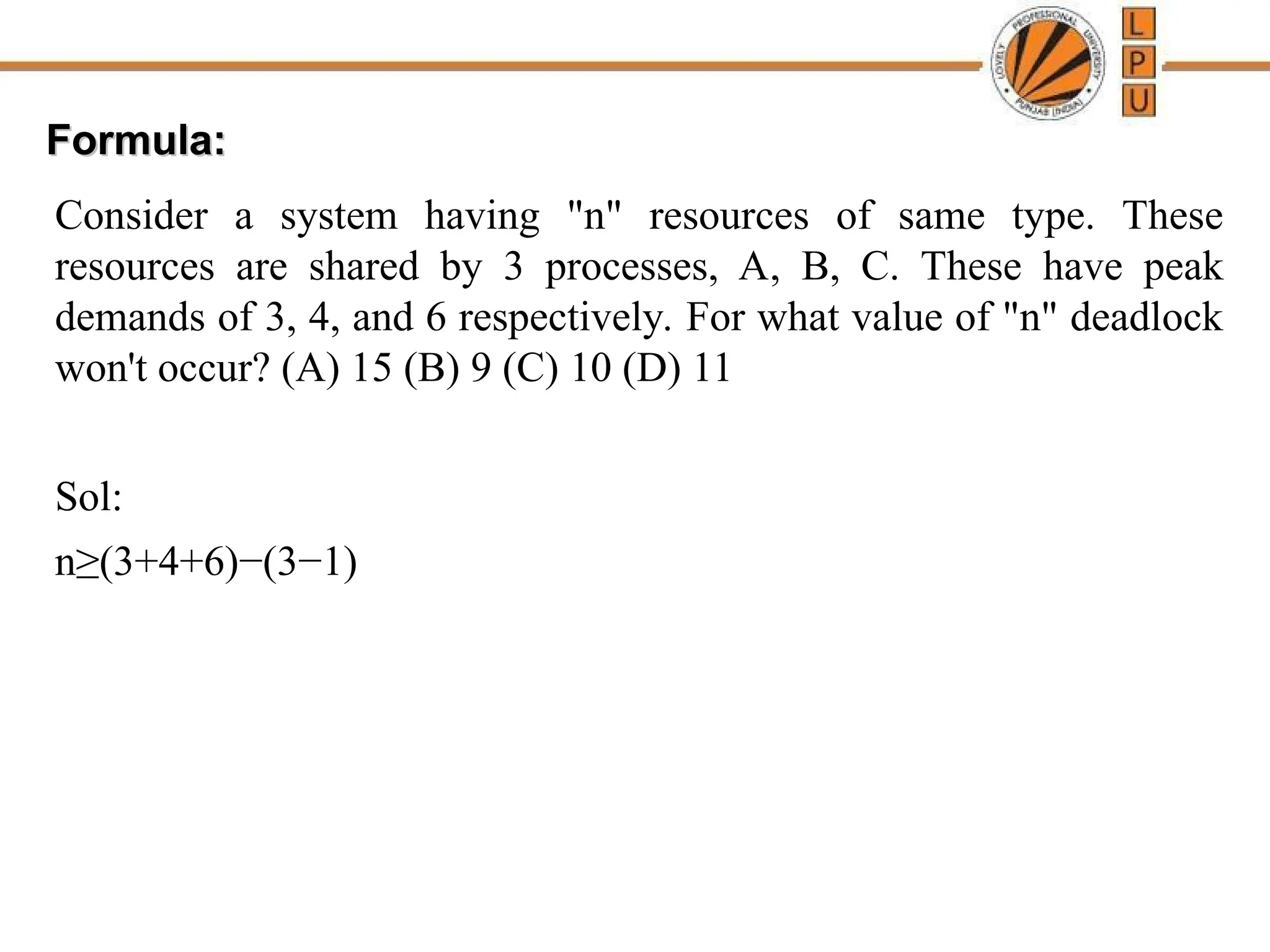 Formula:
Formula:
Consider a system having "n" resources of same type. These
resources are shared by 3 processes, A, B, C. These have peak
demands of 3, 4, and 6 respectively. For what value of "n" deadlock
won't occur? (A) 15 (B) 9 (C) 10 (D) 11
Sol:
n≥(3+4+6)−(3−1)
 