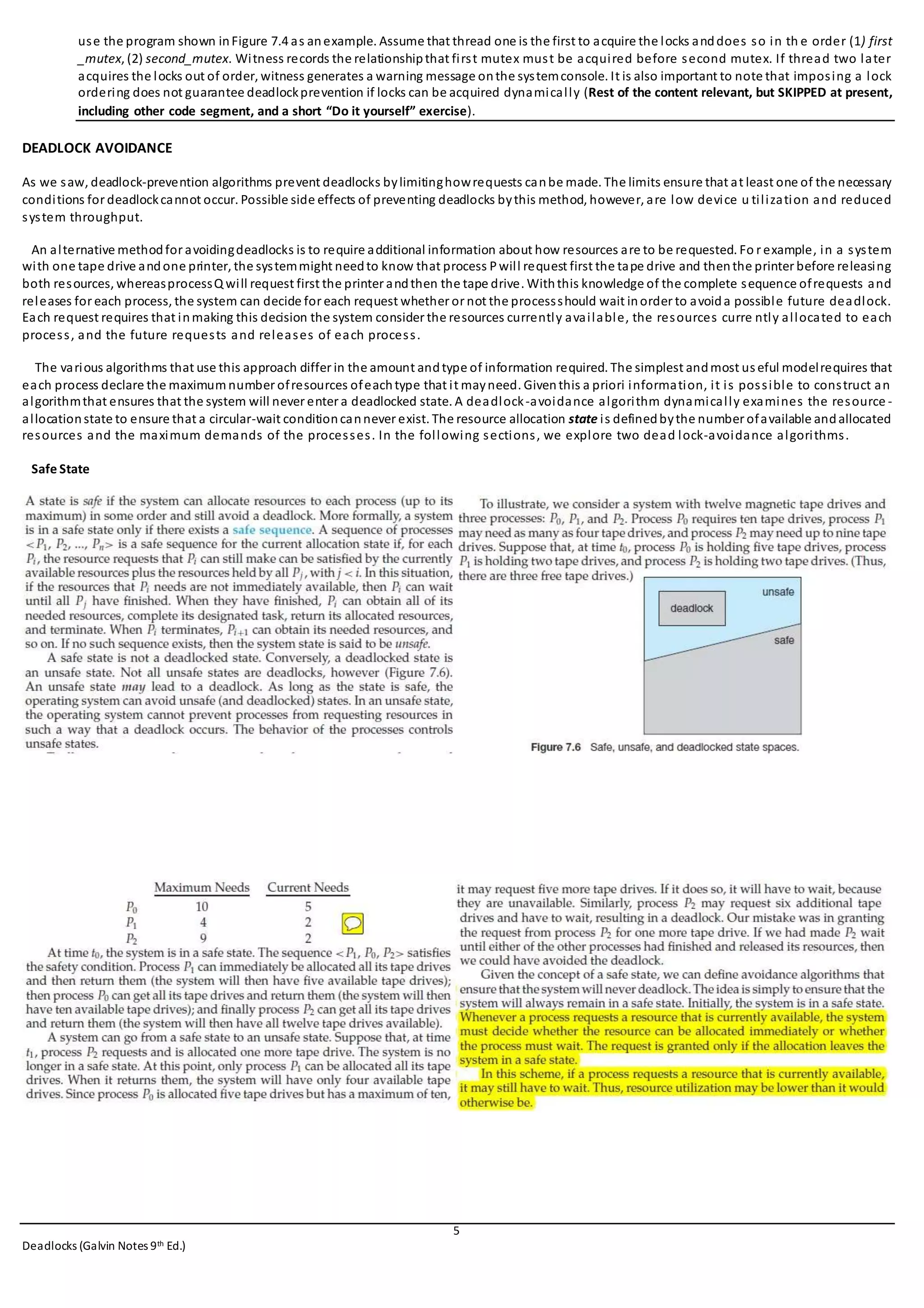 5
Deadlocks (Galvin Notes 9th Ed.)
use the program shown inFigure 7.4 as anexample. Assume that thread one is the first to acquire the locks anddoes so in th e order (1) first
_mutex, (2) second_mutex. Witness records the relationshipthat first mutex must be acquired before second mutex. If thread two later
acquires the locks out of order, witness generates a warning message onthe systemconsole. It is also important to note that imposing a lock
ordering does not guarantee deadlockprevention if locks can be acquired dynamically (Rest of the content relevant, but SKIPPED at present,
including other code segment, and a short “Do it yourself” exercise).
DEADLOCK AVOIDANCE
As we saw, deadlock-prevention algorithms prevent deadlocks bylimitinghowrequests canbe made. The limits ensure that at least one of the necessary
conditions for deadlockcannot occur. Possible side effects of preventing deadlocks bythis method, however, are low device u tilization and reduced
system throughput.
An alternative methodfor avoidingdeadlocks is to require additional information about how resources are to be requested. Fo r example, in a system
with one tape drive andone printer, the systemmight needto know that process Pwill request first the tape drive and thenthe printer before releasing
both resources, whereasprocessQ will request first the printer andthen the tape drive. Withthis knowledge of the complete sequence ofrequests and
releases for each process, the system can decide for each request whether or not the processshould wait inorder to avoida possible future deadlock.
Each request requires that inmaking this decision the system consider the resources currently available, the resources curre ntly allocated to each
process, and the future requests and releases of each process.
The various algorithms that use this approach differ in the amount andtype of information required. The simplest andmost useful modelrequires that
each process declare the maximumnumber ofresources ofeachtype that it mayneed. Giventhis a priori information, it is possible to construct an
algorithmthat ensures that the system will never enter a deadlocked state. A deadlock-avoidance algorithm dynamically examines the resource -
allocationstate to ensure that a circular-wait conditioncannever exist. The resource allocation state is definedbythe number ofavailable andallocated
resources and the maximum demands of the processes. In the following sections, we explore two dead lock-avoidance algorithms.
Safe State
 