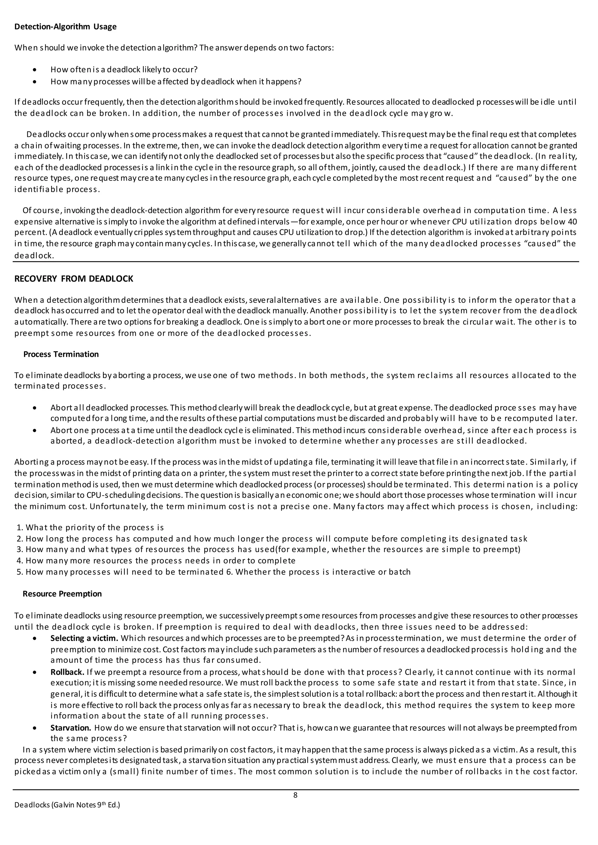 8
Deadlocks (Galvin Notes 9th Ed.)
Detection-Algorithm Usage
When should we invoke the detectionalgorithm? The answer depends ontwo factors:
 How oftenis a deadlock likelyto occur?
 How manyprocesses willbe affected bydeadlock when it happens?
If deadlocks occur frequently, then the detectionalgorithmshould be invokedfrequently. Resources allocated to deadlocked p rocesseswill be idle until
the deadlock can be broken. In addition, the number of processes involved in the deadlock cycle may gro w.
Deadlocks occur onlywhensome processmakes a request that cannot be grantedimmediately. Thisrequest maybe the final requ est that completes
a chain ofwaiting processes. In the extreme, then, we can invoke the deadlock detectionalgorithm everytime a request for allocation cannot be granted
immediately. In thiscase, we can identifynot onlythe deadlocked set of processesbut alsothe specific process that “caused” the deadlock. (In reality,
each of the deadlocked processesis a linkinthe cycle in the resource graph, so all ofthem, jointly, caused the deadlock.) If there are many different
resource types, one request maycreate manycycles inthe resource graph, eachcycle completedbythe most recent request and “caused” by the one
identifiable process.
Of course, invokingthe deadlock-detection algorithm for everyresource request will incur considerable overhead in computation time. A less
expensive alternative is simplyto invoke the algorithm at definedintervals—for example, once per hour or whenever CPU utilization drops below 40
percent. (A deadlock eventuallycripples systemthroughput and causes CPU utilizationto drop.) If the detection algorithm is invokedat arbitrary points
in time, the resource graphmaycontainmanycycles. Inthiscase, we generallycannot tell which of the many deadlocked processes “caused” the
deadlock.
RECOVERY FROM DEADLOCK
When a detectionalgorithmdetermines that a deadlock exists, severalalternatives are available. One possibility is to inform the operator that a
deadlock hasoccurred and to let the operator deal withthe deadlock manually. Another possibility is to let the system recover from the deadlock
automatically. There are two options for breaking a deadlock. One is simplyto abort one or more processes to break the circular wait. The other is to
preempt some resources from one or more of the deadlocked processes.
Process Termination
To eliminate deadlocks byaborting a process, we use one of two methods. In both methods, the system reclaims all resources allocated to the
terminated processes.
 Abort all deadlocked processes. This methodclearlywill break the deadlockcycle, but at great expense. The deadlocked proce sses may have
computedfor a long time, andthe results ofthese partial computations must be discarded andprobably will have to b e recomputed later.
 Abort one process at a time until the deadlock cycle is eliminated. This methodincurs considerable overhead, since after each process is
aborted, a deadlock-detection algorithm must be invoked to determine whether any processes are still deadlocked.
Aborting a process maynot be easy. If the process was inthe midst of updatinga file, terminating it will leave that file in anincorrect state. Similarly, if
the processwas in the midst of printing data on a printer, the system must reset the printer to a correct state before printingthe next job. If the partial
terminationmethodis used, then we must determine which deadlockedprocess (or processes) shouldbe terminated. This determi nation is a policy
decision, similar to CPU-schedulingdecisions. The questionis basicallyaneconomic one; we should abort those processes whose termination will incur
the minimum cost. Unfortunately, the term minimum cost is not a precise one. Many factors may affect which process is chosen, including:
1. What the priority of the process is
2. How long the process has computed and how much longer the process will compute before completing its designated task
3. How many and what types of resources the process has used(for example, whether the resources are simple to preempt)
4. How many more resources the process needs in order to complete
5. How many processes will need to be terminated 6. Whether the process is interactive or batch
Resource Preemption
To eliminate deadlocks using resource preemption, we successivelypreempt some resources from processes andgive these resources to other processes
until the deadlock cycle is broken. If preemption is required to deal with deadlocks, then three issues need to be addressed:
 Selecting a victim. Which resources andwhich processes are to be preempted?As inprocesstermination, we must determine the order of
preemption to minimize cost. Cost factors mayinclude suchparameters as the number of resources a deadlockedprocessis hold ing and the
amount of time the process has thus far consumed.
 Rollback. If we preempt a resource from a process, what should be done with that process? Clearly, it cannot continue with its normal
execution;it is missing some neededresource. We must roll backthe process to some safe state and restart it from that state. Since, in
general, it is difficult to determine what a safe state is, the simplest solutionis a total rollback:abort the process and thenrestart it. Althoughit
is more effective to roll back the process onlyas far as necessary to break the deadlock, this method requires the system to keep more
information about the state of all running processes.
 Starvation. How do we ensure that starvation will not occur? That is, howcanwe guarantee that resources will not always be preemptedfrom
the same process?
In a system where victim selectionis basedprimarilyon cost factors, it mayhappenthat the same process is always pickedas a victim. As a result, this
process never completesits designatedtask, a starvationsituation anypractical systemmust address. Clearly, we must ensure that a process can be
pickedas a victim only a (small) finite number of times. The most common solution is to include the number of rollbacks in t he cost factor.
 
