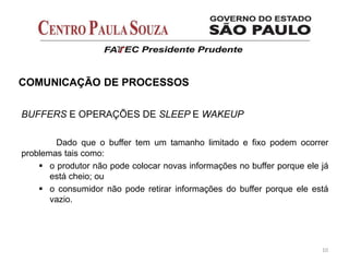 BUFFERS E OPERAÇÕES DE SLEEP E WAKEUP
Dado que o buffer tem um tamanho limitado e fixo podem ocorrer
problemas tais como:
 o produtor não pode colocar novas informações no buffer porque ele já
está cheio; ou
 o consumidor não pode retirar informações do buffer porque ele está
vazio.
10
COMUNICAÇÃO DE PROCESSOS
 