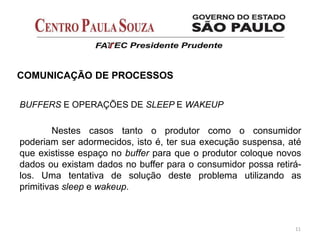 BUFFERS E OPERAÇÕES DE SLEEP E WAKEUP
Nestes casos tanto o produtor como o consumidor
poderiam ser adormecidos, isto é, ter sua execução suspensa, até
que existisse espaço no buffer para que o produtor coloque novos
dados ou existam dados no buffer para o consumidor possa retirá-
los. Uma tentativa de solução deste problema utilizando as
primitivas sleep e wakeup.
11
COMUNICAÇÃO DE PROCESSOS
 