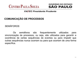  Toda civilização, velha ou nova, precisa de energia para sua sobrevivência.
 A fonte de energia da Primeira Onda provinha de animais, pessoas e
recursos da natureza.
 A fonte de energia da Segunda Onda provinha do carvão de pedra, gás,
petróleo (fontes não renováveis).
 Pela primeira vez uma civilização passou a viver do capital da natureza em
vez de apenas viver do rendimento que ela fornecia.
13
COMUNICAÇÃO DE PROCESSOS
SEMÁFOROS
Os semáforos são frequentemente utilizados para
sincronização de processos, ou seja, são utilizados para garantir a
ocorrência de certas sequências de eventos ou para impedir que
outras sequências nunca ocorram ou para que ocorram de uma forma
específica.
 