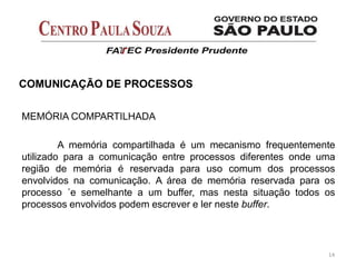 14
COMUNICAÇÃO DE PROCESSOS
MEMÓRIA COMPARTILHADA
A memória compartilhada é um mecanismo frequentemente
utilizado para a comunicação entre processos diferentes onde uma
região de memória é reservada para uso comum dos processos
envolvidos na comunicação. A área de memória reservada para os
processo ´e semelhante a um buffer, mas nesta situação todos os
processos envolvidos podem escrever e ler neste buffer.
 