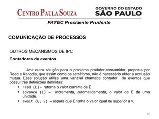 16
COMUNICAÇÃO DE PROCESSOS
OUTROS MECANISMOS DE IPC
Contadores de eventos
Uma outra solução para o problema produtor-consumidor, proposta por
Reed e Kanodia, que assim como os semáforos, não é necessário obter a exclusão
mútua. Essa solução utiliza uma variável chamada contador de eventos que
possui três definições definidas:
 read (E) - retorna o valor corrente de E.
 advance (E) – incrementa, automaticamente, o valor de E de uma
unidade.
 await (E, v) – espera que E tenha o valor igual ou superior a v.
 