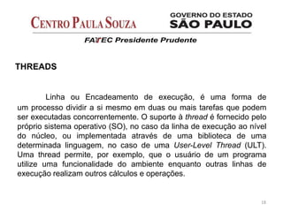 18
THREADS
Linha ou Encadeamento de execução, é uma forma de
um processo dividir a si mesmo em duas ou mais tarefas que podem
ser executadas concorrentemente. O suporte à thread é fornecido pelo
próprio sistema operativo (SO), no caso da linha de execução ao nível
do núcleo, ou implementada através de uma biblioteca de uma
determinada linguagem, no caso de uma User-Level Thread (ULT).
Uma thread permite, por exemplo, que o usuário de um programa
utilize uma funcionalidade do ambiente enquanto outras linhas de
execução realizam outros cálculos e operações.
 