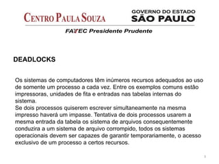 3
Os sistemas de computadores têm inúmeros recursos adequados ao uso
de somente um processo a cada vez. Entre os exemplos comuns estão
impressoras, unidades de fita e entradas nas tabelas internas do
sistema.
Se dois processos quiserem escrever simultaneamente na mesma
impresso haverá um impasse. Tentativa de dois processos usarem a
mesma entrada da tabela os sistema de arquivos consequentemente
conduzira a um sistema de arquivo corrompido, todos os sistemas
operacionais devem ser capazes de garantir temporariamente, o acesso
exclusivo de um processo a certos recursos.
DEADLOCKS
 