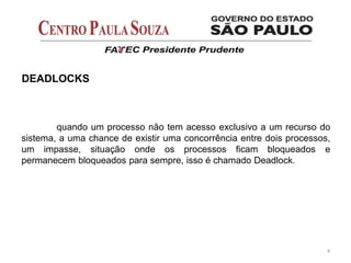 quando um processo não tem acesso exclusivo a um recurso do
sistema, a uma chance de existir uma concorrência entre dois processos,
um impasse, situação onde os processos ficam bloqueados e
permanecem bloqueados para sempre, isso é chamado Deadlock.
4
DEADLOCKS
 