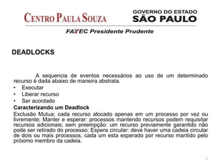 A sequencia de eventos necessários ao uso de um determinado
recurso é dada abaixo de maneira abstrata.
• Executar
• Liberar recurso
• Ser acordado
Caracterizando um Deadlock
Exclusão Mutua; cada recurso alocado apenas em um processo por vez ou
livremente; Manter e esperar: processos mantendo recursos podem requisitar
recursos adicionais; sem preempção: um recurso previamente garantido não
pode ser retirado do processo; Espera circular: deve haver uma cadeia circular
de dois ou mais processos, cada um esta esperado por recurso mantido pelo
próximo membro da cadeia.
5
DEADLOCKS
 