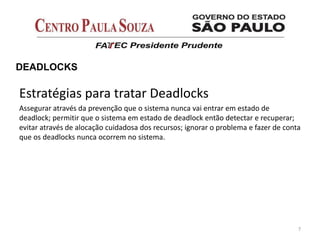 7
DEADLOCKS
Estratégias para tratar Deadlocks
Assegurar através da prevenção que o sistema nunca vai entrar em estado de
deadlock; permitir que o sistema em estado de deadlock então detectar e recuperar;
evitar através de alocação cuidadosa dos recursos; ignorar o problema e fazer de conta
que os deadlocks nunca ocorrem no sistema.
 