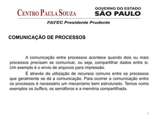 A comunicação entre processos acontece quando dois ou mais
processos precisam se comunicar, ou seja, compartilhar dados entre si.
Um exemplo é o envio de arquivos para impressão.
É através da utilização de recursos comuns entre os processos
que geralmente se dá a comunicação. Para ocorrer a comunicação entre
os processos é necessário um mecanismo bem estruturado. Temos como
exemplos os buffers, os semáforos e a memória compartilhada.
8
COMUNICAÇÃO DE PROCESSOS
 