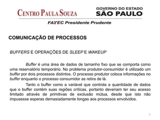 BUFFERS E OPERAÇÕES DE SLEEP E WAKEUP
Buffer é uma área de dados de tamanho fixo que se comporta como
uma reservatório temporário. No problema produtor-consumidor é utilizado um
buffer por dois processos distintos. O processo produtor coloca informações no
buffer enquanto o processo consumidor as retira de lá.
Tanto o buffer como a variável que controla a quantidade de dados
que o buffer contém suas regiões críticas, portanto deveriam ter seu acesso
limitado através de primitivas de exclusão mútua, desde que isto não
impusesse esperas demasiadamente longas aos processos envolvidos.
9
COMUNICAÇÃO DE PROCESSOS
 