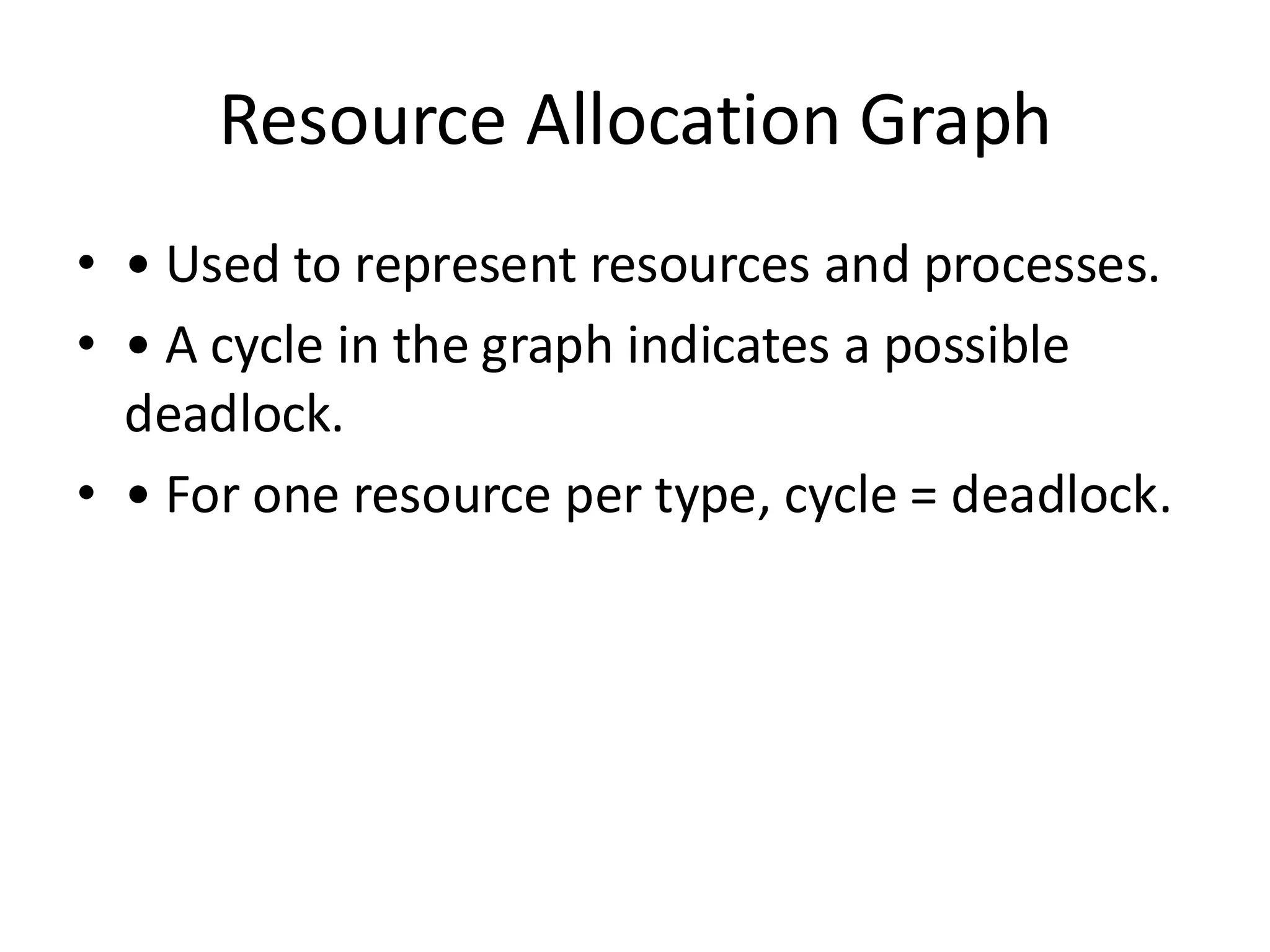 Resource Allocation Graph
• • Used to represent resources and processes.
• • A cycle in the graph indicates a possible
deadlock.
• • For one resource per type, cycle = deadlock.
 