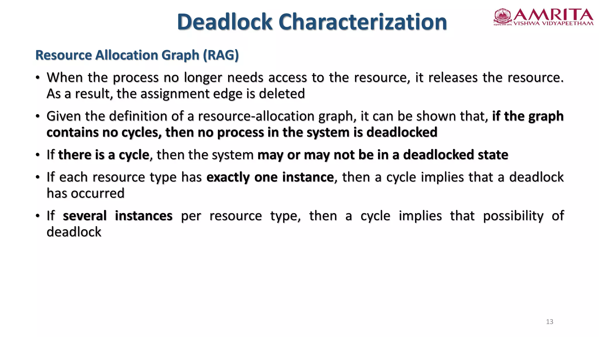 Resource Allocation Graph (RAG)
• When the process no longer needs access to the resource, it releases the resource.
As a result, the assignment edge is deleted
• Given the definition of a resource-allocation graph, it can be shown that, if the graph
contains no cycles, then no process in the system is deadlocked
• If there is a cycle, then the system may or may not be in a deadlocked state
• If each resource type has exactly one instance, then a cycle implies that a deadlock
has occurred
• If several instances per resource type, then a cycle implies that possibility of
deadlock
Deadlock Characterization
13
 