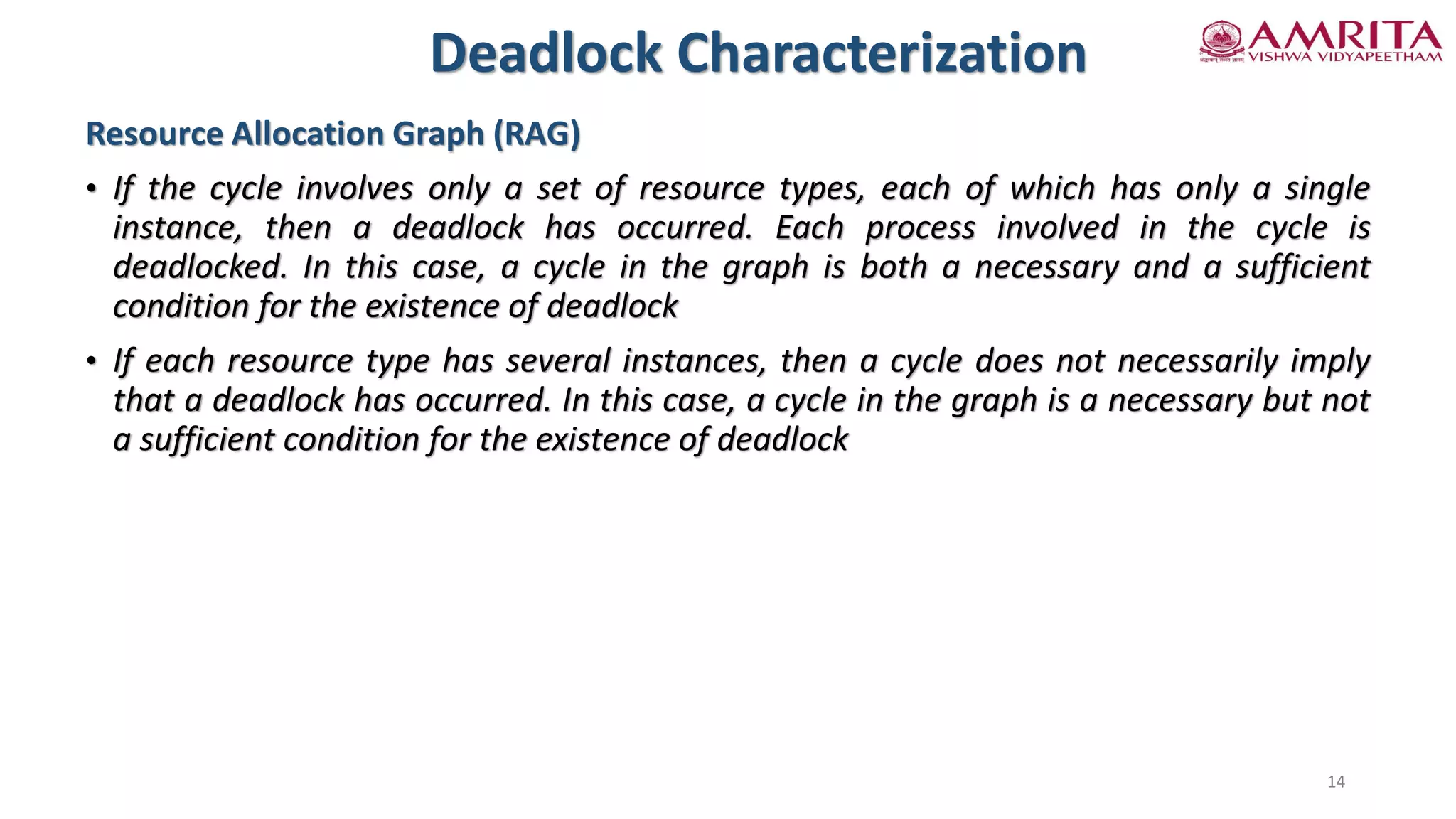 Resource Allocation Graph (RAG)
• If the cycle involves only a set of resource types, each of which has only a single
instance, then a deadlock has occurred. Each process involved in the cycle is
deadlocked. In this case, a cycle in the graph is both a necessary and a sufficient
condition for the existence of deadlock
• If each resource type has several instances, then a cycle does not necessarily imply
that a deadlock has occurred. In this case, a cycle in the graph is a necessary but not
a sufficient condition for the existence of deadlock
Deadlock Characterization
14
 