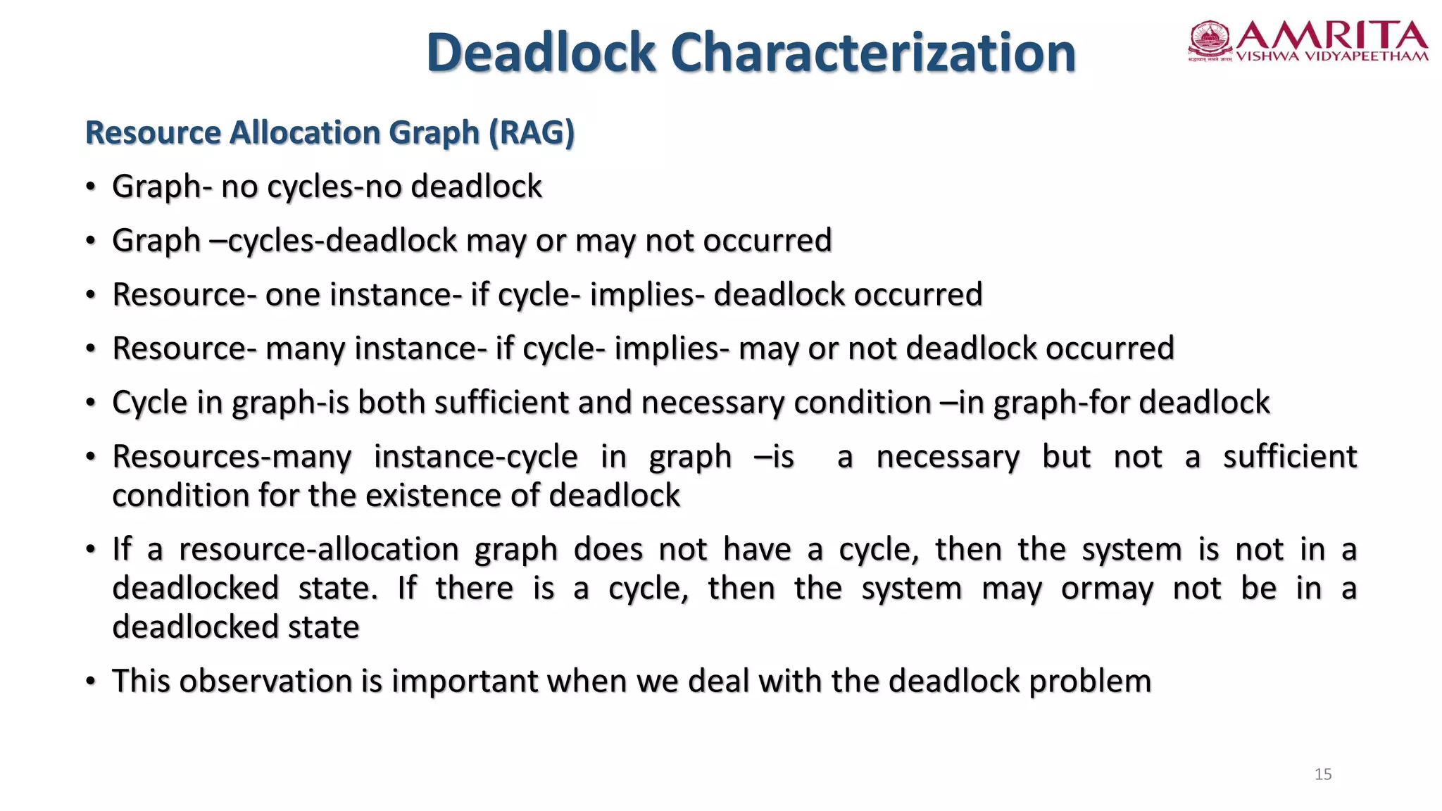 Resource Allocation Graph (RAG)
• Graph- no cycles-no deadlock
• Graph –cycles-deadlock may or may not occurred
• Resource- one instance- if cycle- implies- deadlock occurred
• Resource- many instance- if cycle- implies- may or not deadlock occurred
• Cycle in graph-is both sufficient and necessary condition –in graph-for deadlock
• Resources-many instance-cycle in graph –is a necessary but not a sufficient
condition for the existence of deadlock
• If a resource-allocation graph does not have a cycle, then the system is not in a
deadlocked state. If there is a cycle, then the system may ormay not be in a
deadlocked state
• This observation is important when we deal with the deadlock problem
Deadlock Characterization
15
 