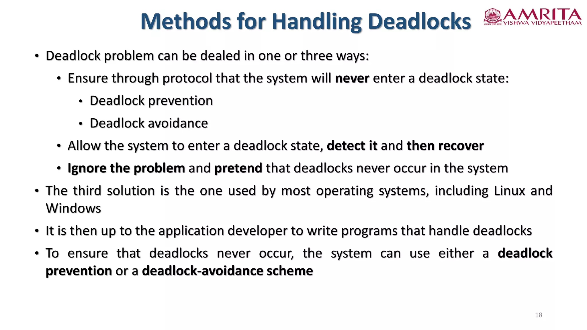 • Deadlock problem can be dealed in one or three ways:
• Ensure through protocol that the system will never enter a deadlock state:
• Deadlock prevention
• Deadlock avoidance
• Allow the system to enter a deadlock state, detect it and then recover
• Ignore the problem and pretend that deadlocks never occur in the system
• The third solution is the one used by most operating systems, including Linux and
Windows
• It is then up to the application developer to write programs that handle deadlocks
• To ensure that deadlocks never occur, the system can use either a deadlock
prevention or a deadlock-avoidance scheme
Methods for Handling Deadlocks
18
 