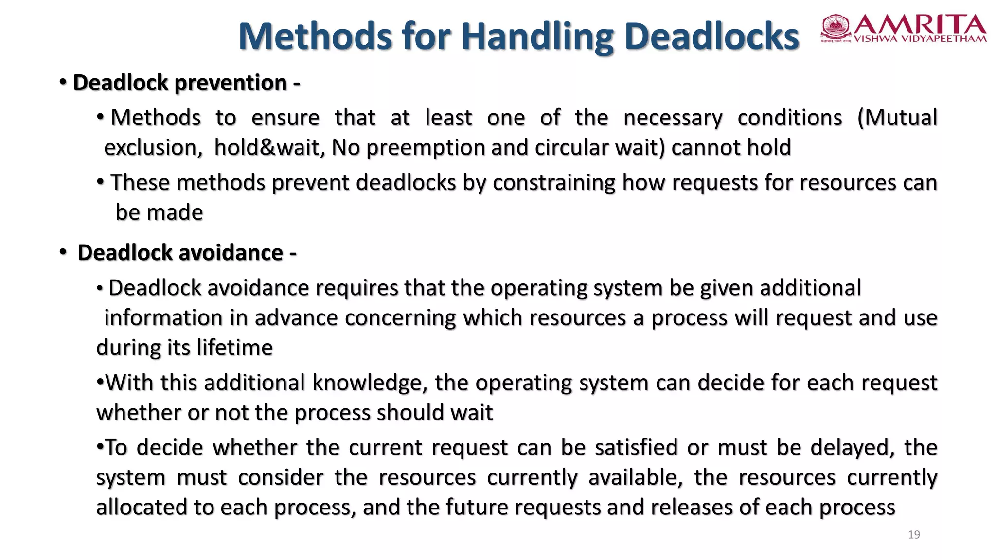 • Deadlock prevention -
• Methods to ensure that at least one of the necessary conditions (Mutual
exclusion, hold&wait, No preemption and circular wait) cannot hold
• These methods prevent deadlocks by constraining how requests for resources can
be made
• Deadlock avoidance -
• Deadlock avoidance requires that the operating system be given additional
information in advance concerning which resources a process will request and use
during its lifetime
•With this additional knowledge, the operating system can decide for each request
whether or not the process should wait
•To decide whether the current request can be satisfied or must be delayed, the
system must consider the resources currently available, the resources currently
allocated to each process, and the future requests and releases of each process
Methods for Handling Deadlocks
19
 