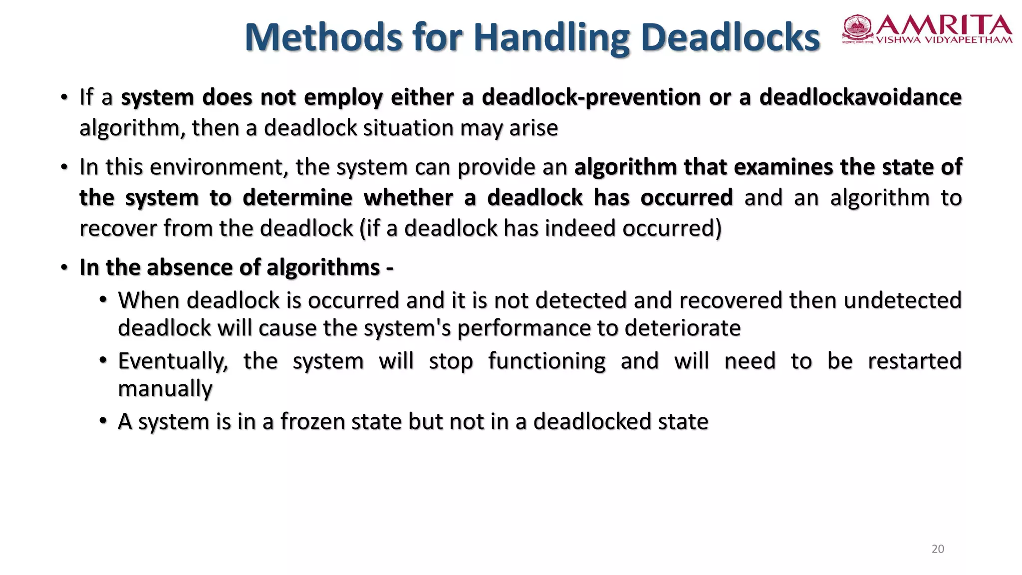 • If a system does not employ either a deadlock-prevention or a deadlockavoidance
algorithm, then a deadlock situation may arise
• In this environment, the system can provide an algorithm that examines the state of
the system to determine whether a deadlock has occurred and an algorithm to
recover from the deadlock (if a deadlock has indeed occurred)
• In the absence of algorithms -
• When deadlock is occurred and it is not detected and recovered then undetected
deadlock will cause the system's performance to deteriorate
• Eventually, the system will stop functioning and will need to be restarted
manually
• A system is in a frozen state but not in a deadlocked state
Methods for Handling Deadlocks
20
 