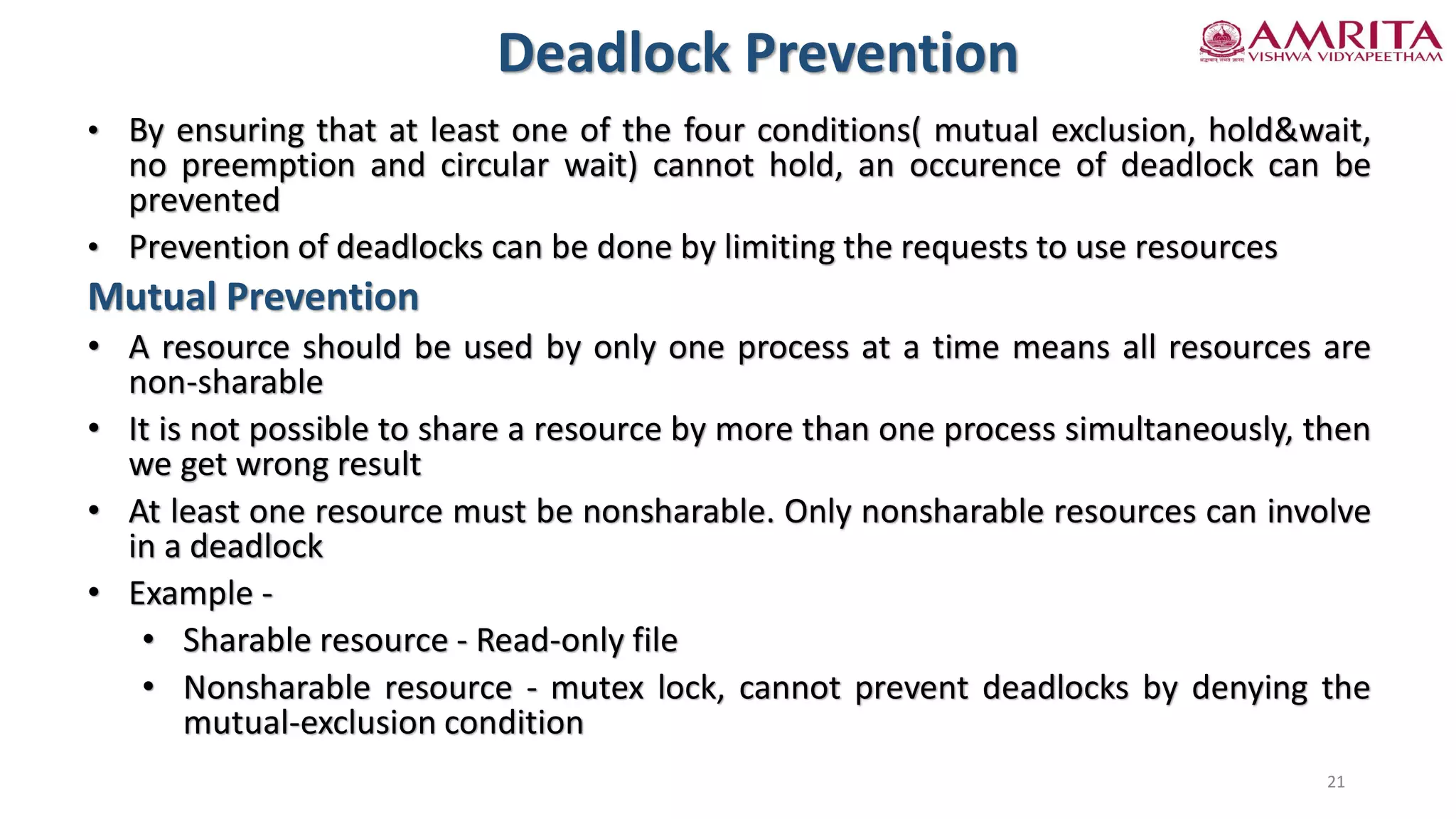 • By ensuring that at least one of the four conditions( mutual exclusion, hold&wait,
no preemption and circular wait) cannot hold, an occurence of deadlock can be
prevented
• Prevention of deadlocks can be done by limiting the requests to use resources
Mutual Prevention
• A resource should be used by only one process at a time means all resources are
non-sharable
• It is not possible to share a resource by more than one process simultaneously, then
we get wrong result
• At least one resource must be nonsharable. Only nonsharable resources can involve
in a deadlock
• Example -
• Sharable resource - Read-only file
• Nonsharable resource - mutex lock, cannot prevent deadlocks by denying the
mutual-exclusion condition
Deadlock Prevention
21
 