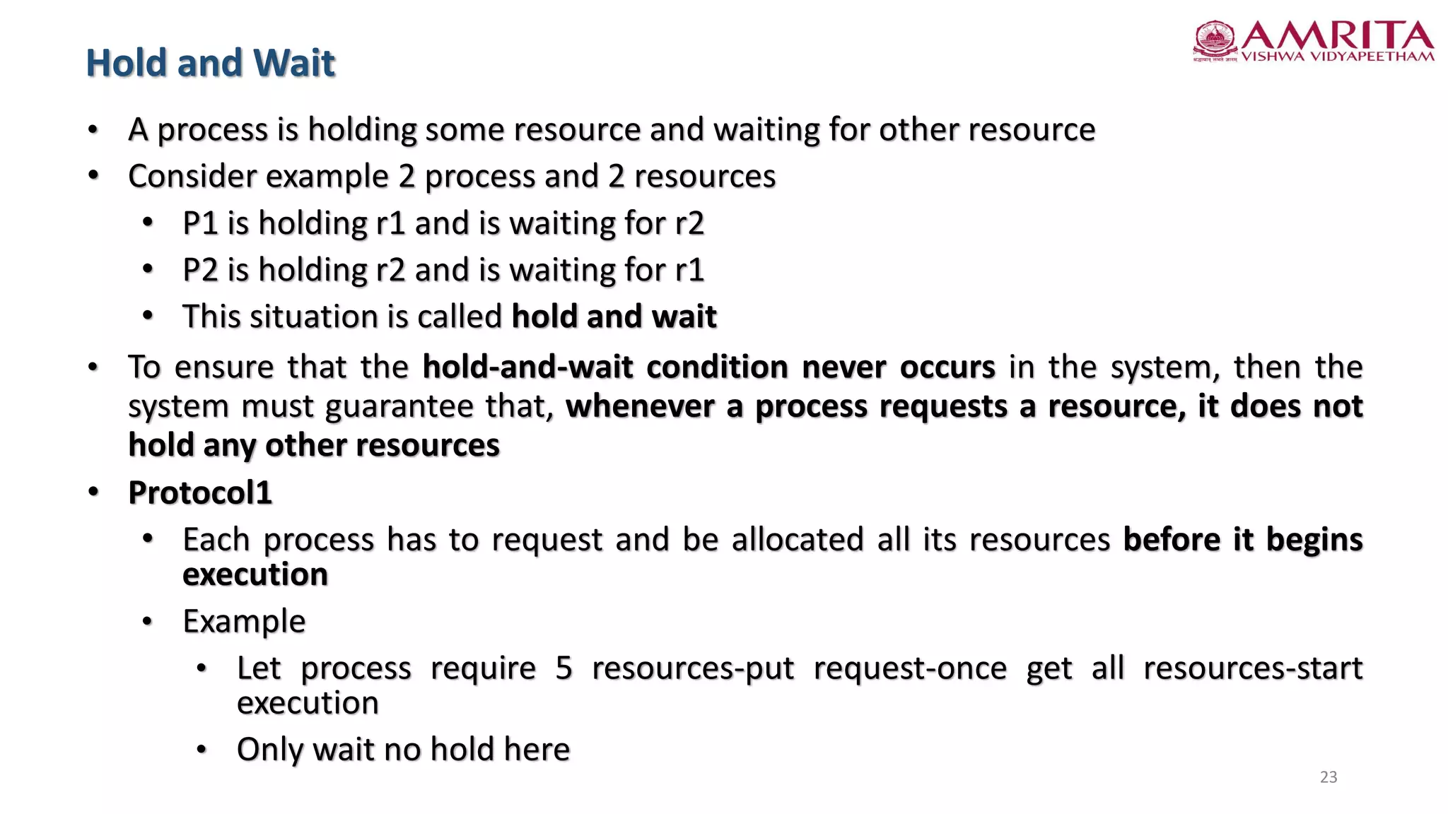 • A process is holding some resource and waiting for other resource
• Consider example 2 process and 2 resources
• P1 is holding r1 and is waiting for r2
• P2 is holding r2 and is waiting for r1
• This situation is called hold and wait
• To ensure that the hold-and-wait condition never occurs in the system, then the
system must guarantee that, whenever a process requests a resource, it does not
hold any other resources
• Protocol1
• Each process has to request and be allocated all its resources before it begins
execution
• Example
• Let process require 5 resources-put request-once get all resources-start
execution
• Only wait no hold here
Hold and Wait
23
 