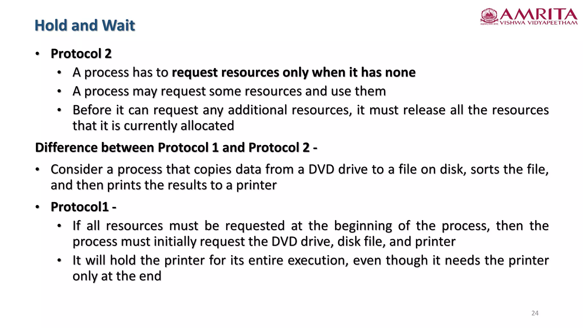 • Protocol 2
• A process has to request resources only when it has none
• A process may request some resources and use them
• Before it can request any additional resources, it must release all the resources
that it is currently allocated
Difference between Protocol 1 and Protocol 2 -
• Consider a process that copies data from a DVD drive to a file on disk, sorts the file,
and then prints the results to a printer
• Protocol1 -
• If all resources must be requested at the beginning of the process, then the
process must initially request the DVD drive, disk file, and printer
• It will hold the printer for its entire execution, even though it needs the printer
only at the end
Hold and Wait
24
 