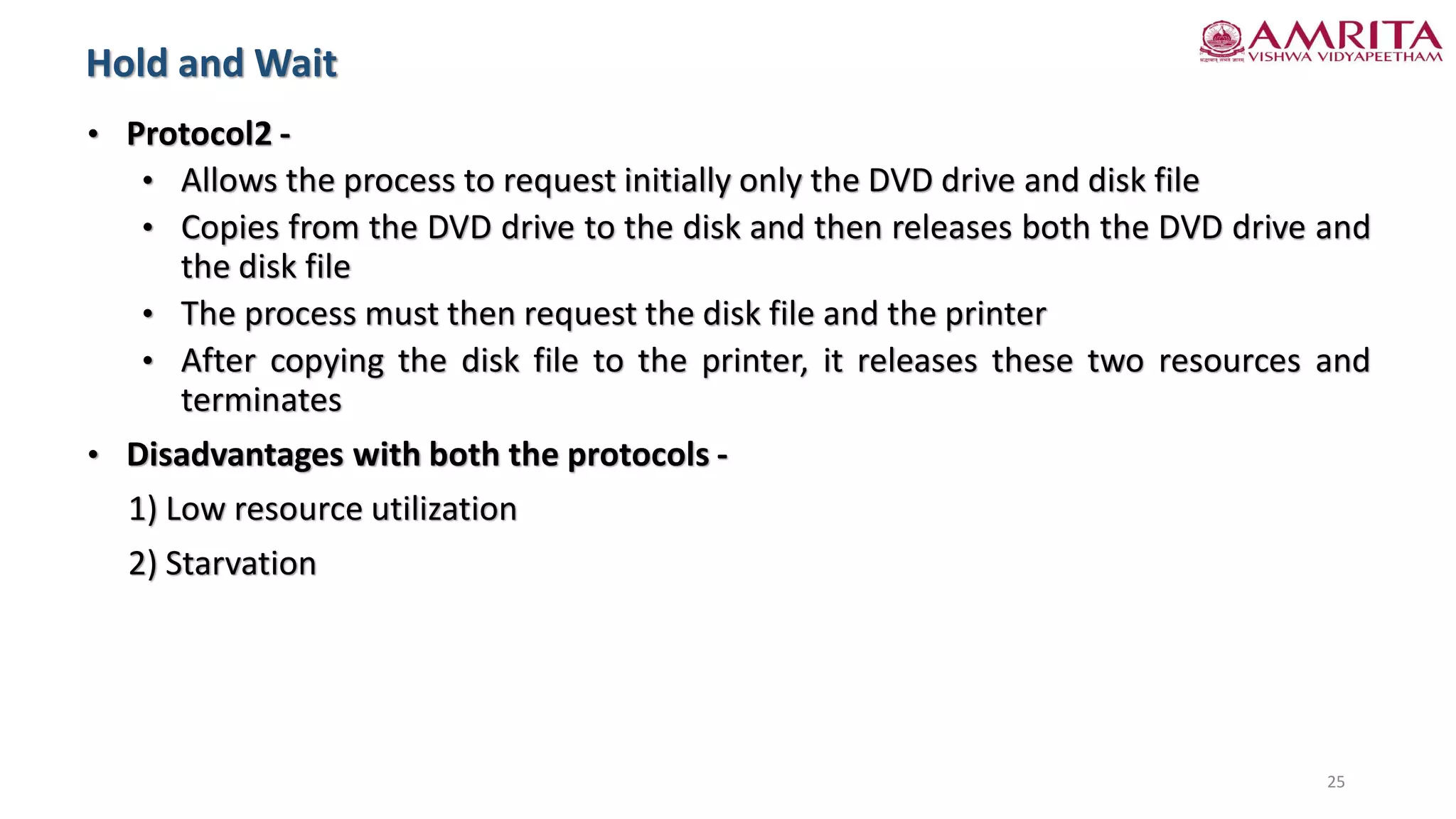 • Protocol2 -
• Allows the process to request initially only the DVD drive and disk file
• Copies from the DVD drive to the disk and then releases both the DVD drive and
the disk file
• The process must then request the disk file and the printer
• After copying the disk file to the printer, it releases these two resources and
terminates
• Disadvantages with both the protocols -
1) Low resource utilization
2) Starvation
Hold and Wait
25
 
