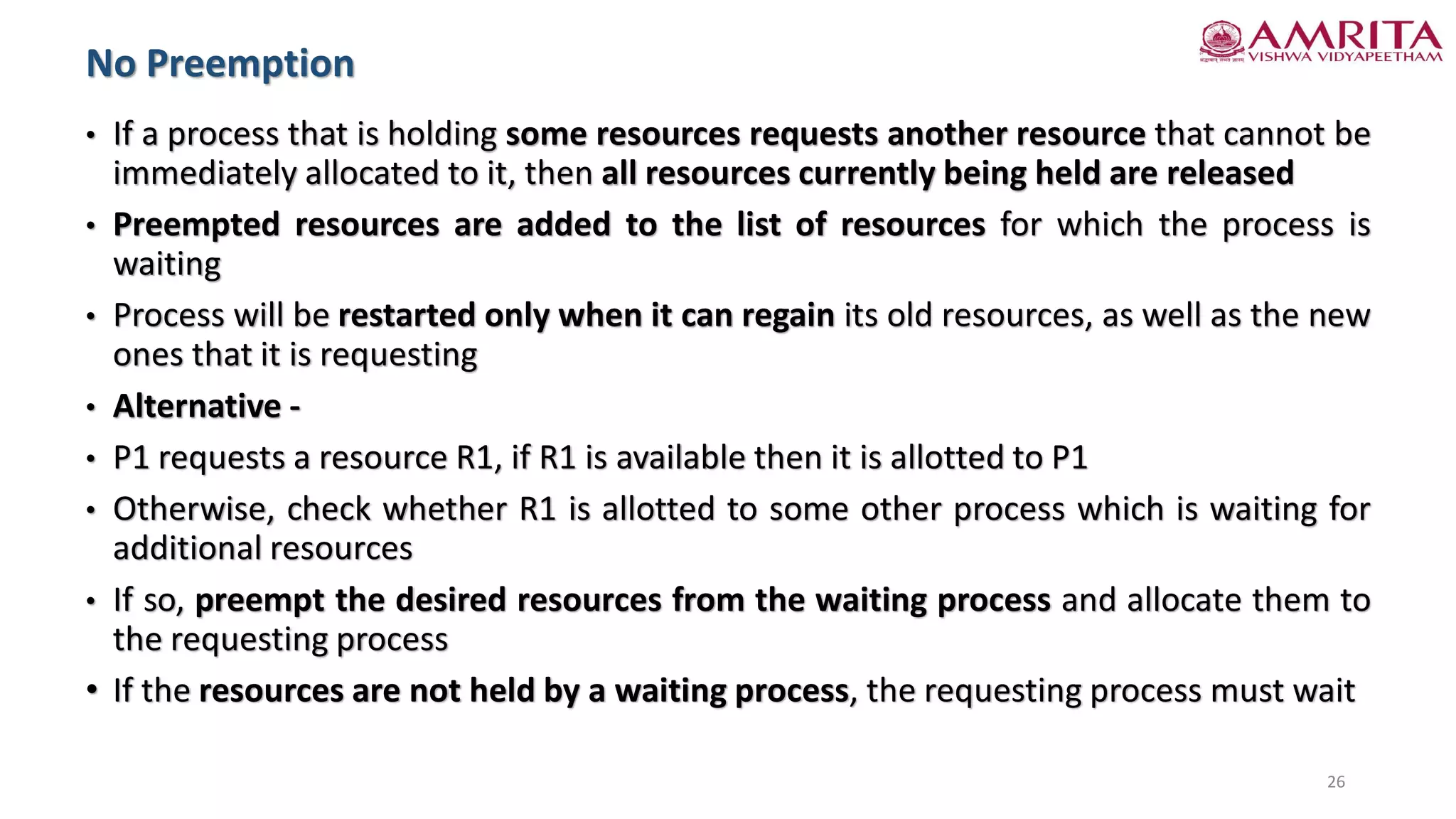 • If a process that is holding some resources requests another resource that cannot be
immediately allocated to it, then all resources currently being held are released
• Preempted resources are added to the list of resources for which the process is
waiting
• Process will be restarted only when it can regain its old resources, as well as the new
ones that it is requesting
• Alternative -
• P1 requests a resource R1, if R1 is available then it is allotted to P1
• Otherwise, check whether R1 is allotted to some other process which is waiting for
additional resources
• If so, preempt the desired resources from the waiting process and allocate them to
the requesting process
• If the resources are not held by a waiting process, the requesting process must wait
No Preemption
26
 