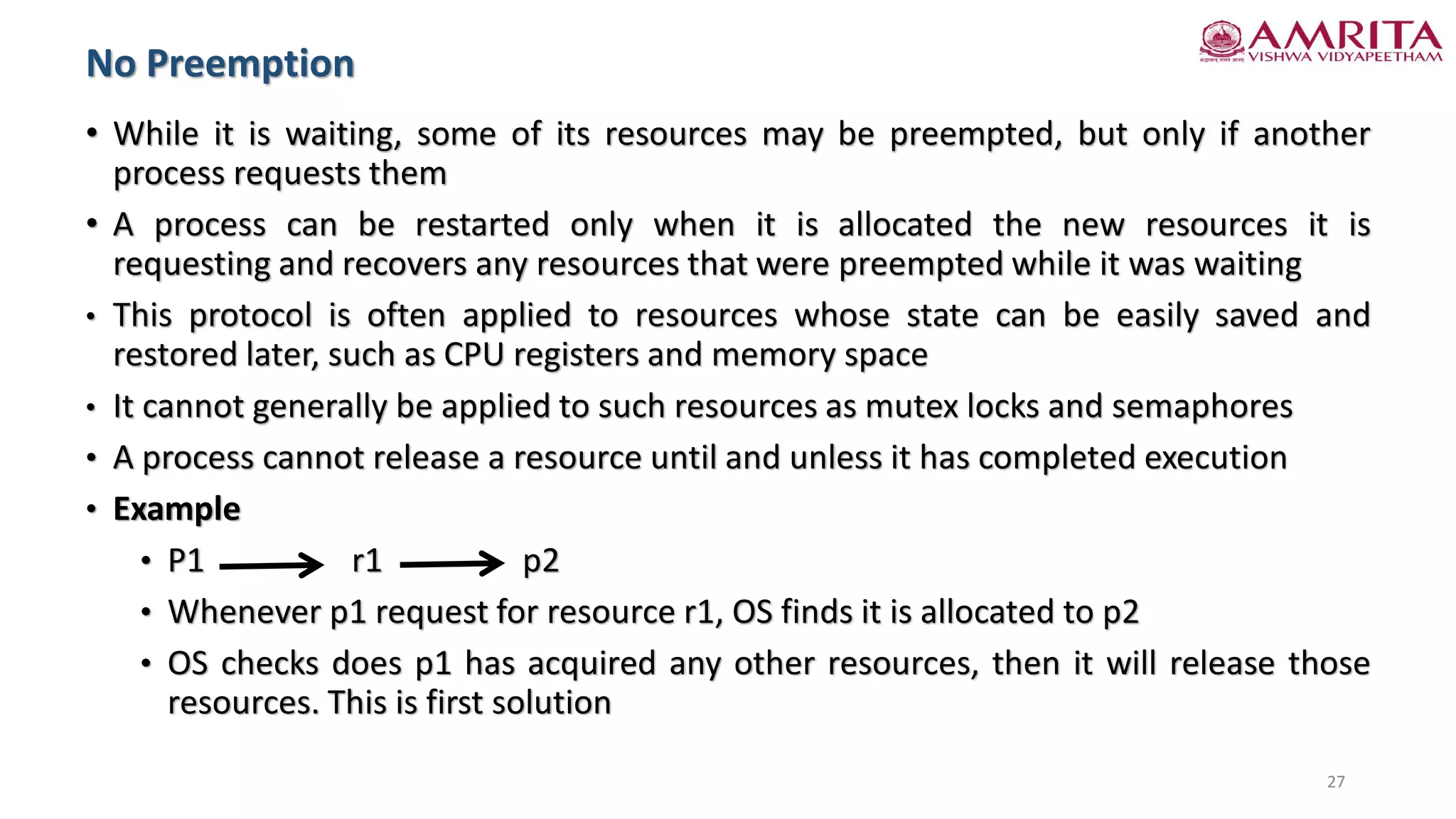 • While it is waiting, some of its resources may be preempted, but only if another
process requests them
• A process can be restarted only when it is allocated the new resources it is
requesting and recovers any resources that were preempted while it was waiting
• This protocol is often applied to resources whose state can be easily saved and
restored later, such as CPU registers and memory space
• It cannot generally be applied to such resources as mutex locks and semaphores
• A process cannot release a resource until and unless it has completed execution
• Example
• P1 r1 p2
• Whenever p1 request for resource r1, OS finds it is allocated to p2
• OS checks does p1 has acquired any other resources, then it will release those
resources. This is first solution
No Preemption
27
 