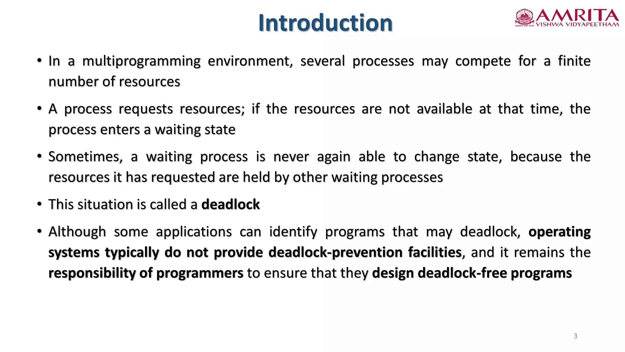 Introduction
• In a multiprogramming environment, several processes may compete for a finite
number of resources
• A process requests resources; if the resources are not available at that time, the
process enters a waiting state
• Sometimes, a waiting process is never again able to change state, because the
resources it has requested are held by other waiting processes
• This situation is called a deadlock
• Although some applications can identify programs that may deadlock, operating
systems typically do not provide deadlock-prevention facilities, and it remains the
responsibility of programmers to ensure that they design deadlock-free programs
3
 