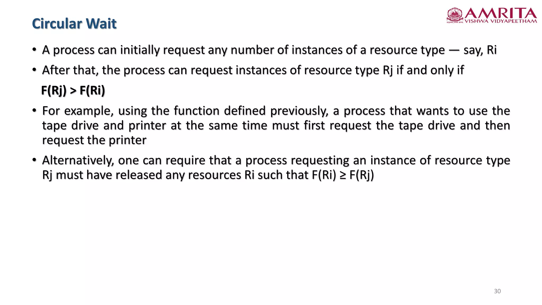 • A process can initially request any number of instances of a resource type — say, Ri
• After that, the process can request instances of resource type Rj if and only if
F(Rj) > F(Ri)
• For example, using the function defined previously, a process that wants to use the
tape drive and printer at the same time must first request the tape drive and then
request the printer
• Alternatively, one can require that a process requesting an instance of resource type
Rj must have released any resources Ri such that F(Ri) ≥ F(Rj)
Circular Wait
30
 