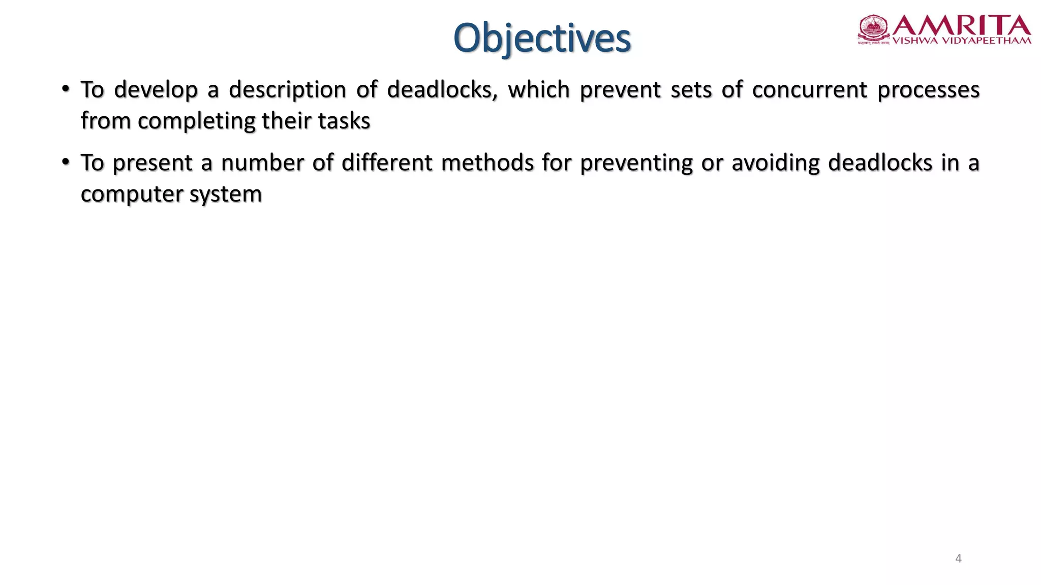 Objectives
• To develop a description of deadlocks, which prevent sets of concurrent processes
from completing their tasks
• To present a number of different methods for preventing or avoiding deadlocks in a
computer system
4
 