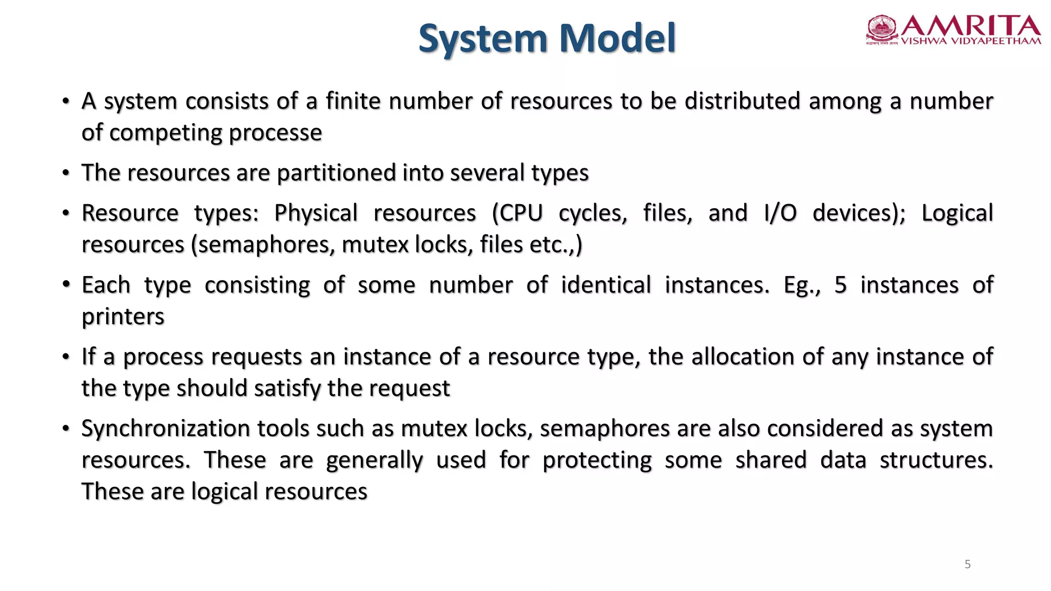 System Model
• A system consists of a finite number of resources to be distributed among a number
of competing processe
• The resources are partitioned into several types
• Resource types: Physical resources (CPU cycles, files, and I/O devices); Logical
resources (semaphores, mutex locks, files etc.,)
• Each type consisting of some number of identical instances. Eg., 5 instances of
printers
• If a process requests an instance of a resource type, the allocation of any instance of
the type should satisfy the request
• Synchronization tools such as mutex locks, semaphores are also considered as system
resources. These are generally used for protecting some shared data structures.
These are logical resources
5
 