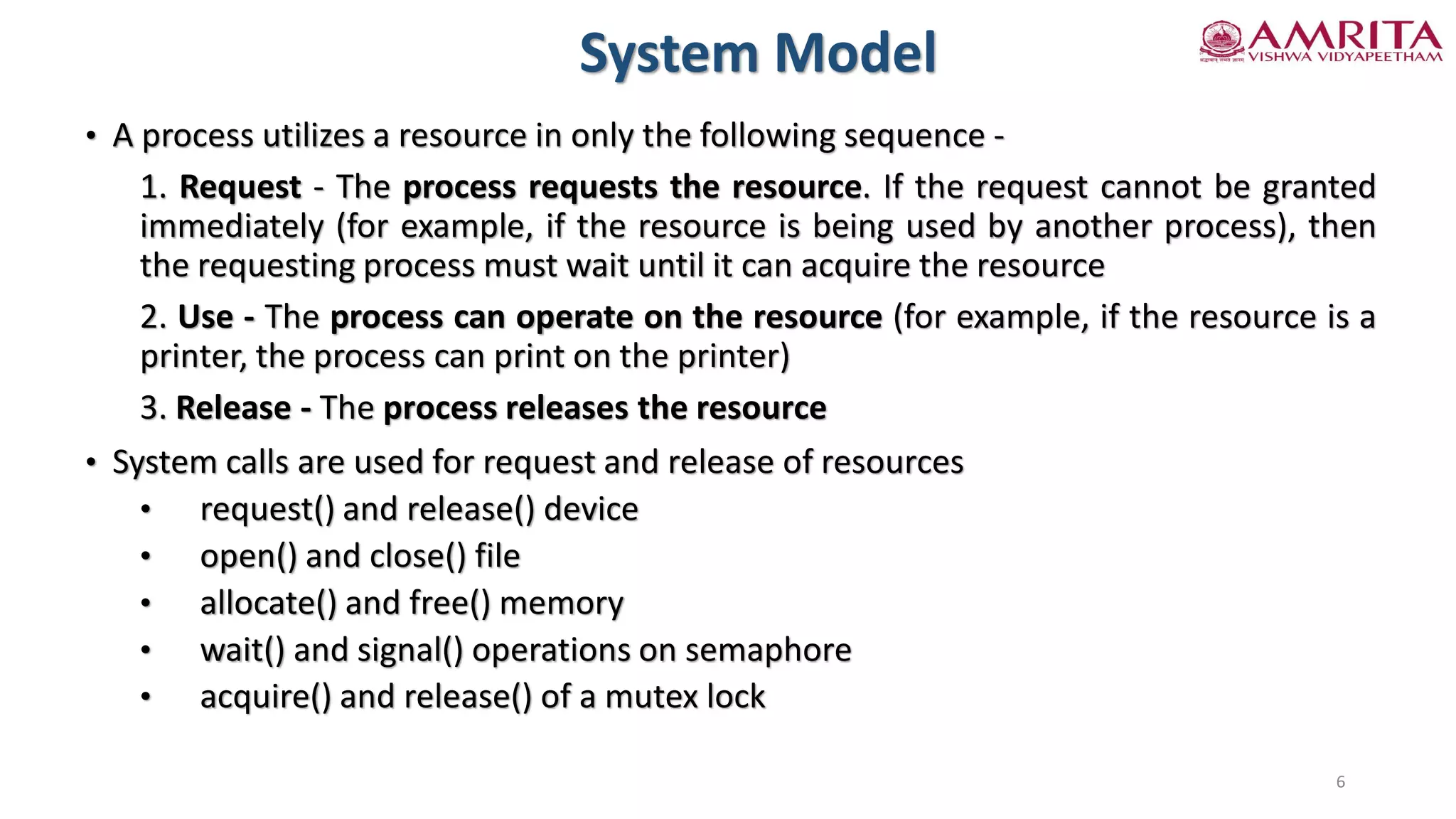System Model
• A process utilizes a resource in only the following sequence -
1. Request - The process requests the resource. If the request cannot be granted
immediately (for example, if the resource is being used by another process), then
the requesting process must wait until it can acquire the resource
2. Use - The process can operate on the resource (for example, if the resource is a
printer, the process can print on the printer)
3. Release - The process releases the resource
• System calls are used for request and release of resources
• request() and release() device
• open() and close() file
• allocate() and free() memory
• wait() and signal() operations on semaphore
• acquire() and release() of a mutex lock
6
 