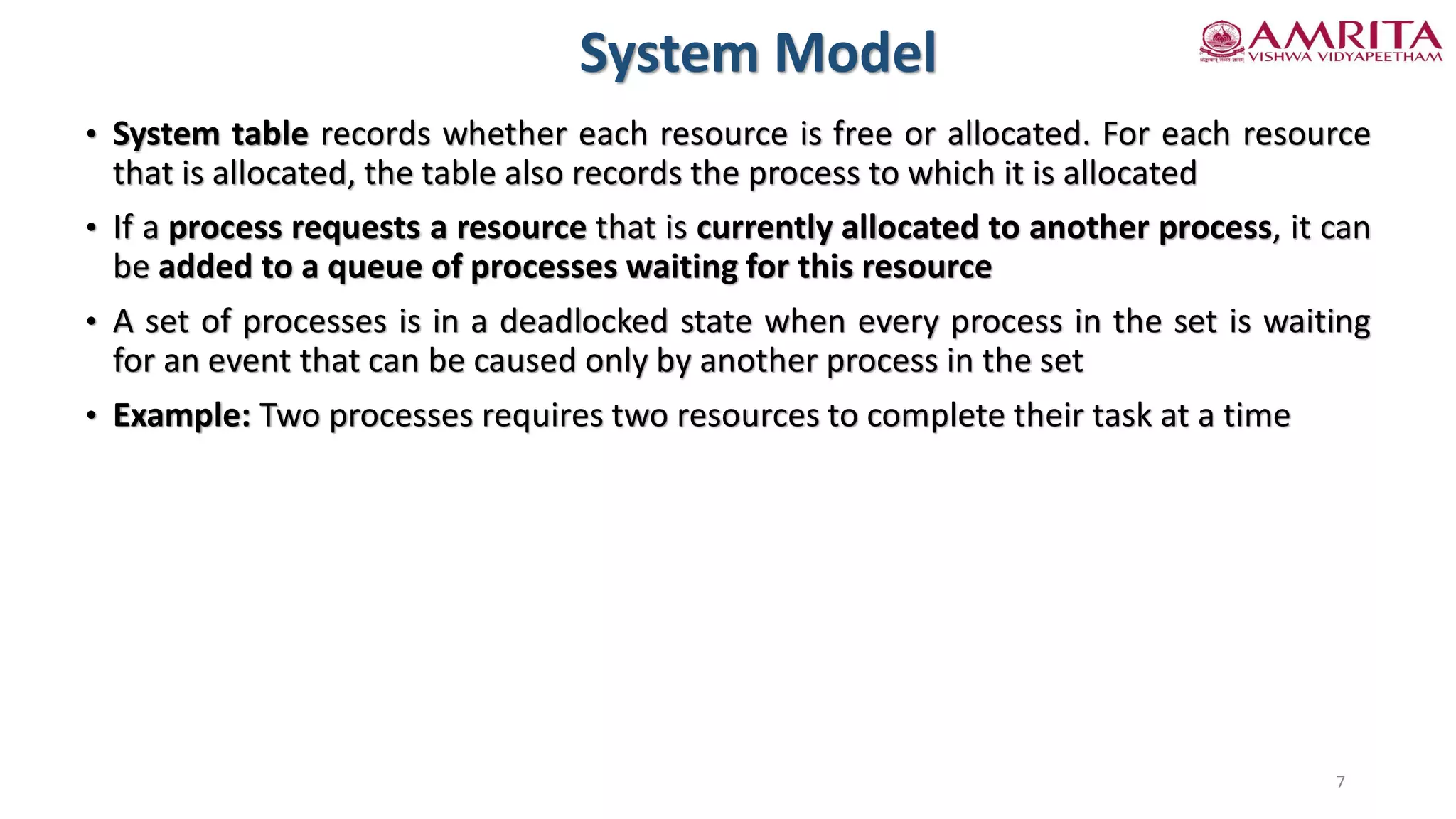 • System table records whether each resource is free or allocated. For each resource
that is allocated, the table also records the process to which it is allocated
• If a process requests a resource that is currently allocated to another process, it can
be added to a queue of processes waiting for this resource
• A set of processes is in a deadlocked state when every process in the set is waiting
for an event that can be caused only by another process in the set
• Example: Two processes requires two resources to complete their task at a time
System Model
7
 
