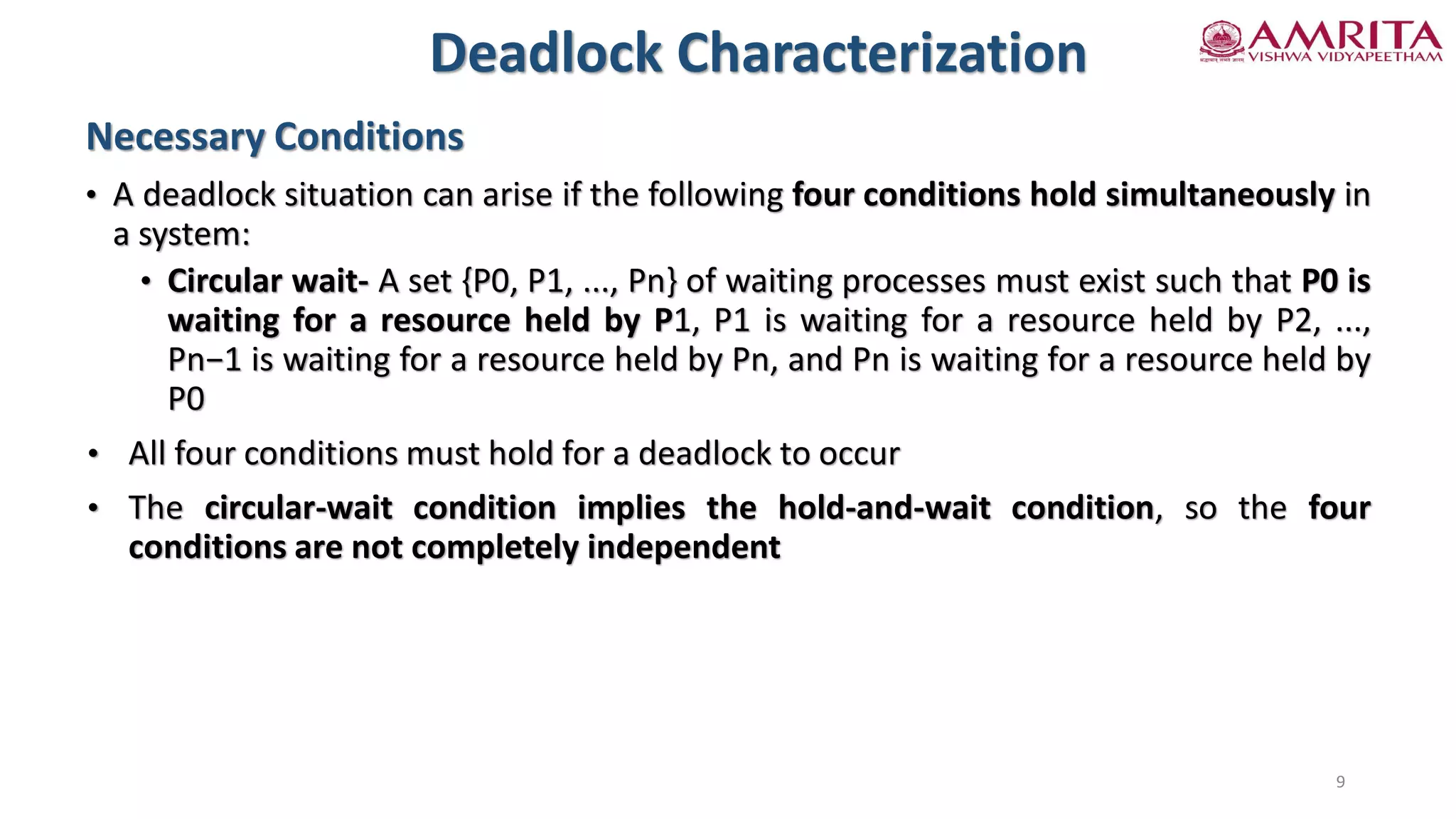 Necessary Conditions
• A deadlock situation can arise if the following four conditions hold simultaneously in
a system:
• Circular wait- A set {P0, P1, ..., Pn} of waiting processes must exist such that P0 is
waiting for a resource held by P1, P1 is waiting for a resource held by P2, ...,
Pn−1 is waiting for a resource held by Pn, and Pn is waiting for a resource held by
P0
• All four conditions must hold for a deadlock to occur
• The circular-wait condition implies the hold-and-wait condition, so the four
conditions are not completely independent
Deadlock Characterization
9
 