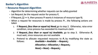 • Resource Request Algorithm
• Algorithm for determining whether requests can be safely granted
• Let Requesti be the request vector for process Pi
• If Requesti [j] == k, then process Pi wants k instances of resource type Rj
• When a request for resources is made by process Pi , the following actions are
taken
1. If Requesti (less than or equal to) Needi go to step 2. Otherwise, raise error
condition, since process has exceeded its maximum claim
2. If Requesti (less than or equal to) Available, go to step 3. Otherwise Pi
must wait, since resources are not available
3. Pretend to allocate requested resources to Pi by modifying the state as
follows: Available = Available – Requesti;
Allocationi = Allocationi + Requesti;
Needi = Needi – Requesti;
Banker’s Algorithm
15
 