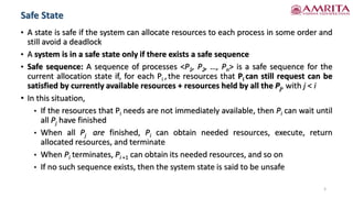 • A state is safe if the system can allocate resources to each process in some order and
still avoid a deadlock
• A system is in a safe state only if there exists a safe sequence
• Safe sequence: A sequence of processes <P1, P2, …, Pn> is a safe sequence for the
current allocation state if, for each Pi , the resources that Pi can still request can be
satisfied by currently available resources + resources held by all the Pj, with j < i
• In this situation,
• If the resources that Pi needs are not immediately available, then Pi can wait until
all Pj have finished
• When all Pj are finished, Pi can obtain needed resources, execute, return
allocated resources, and terminate
• When Pi terminates, Pi +1 can obtain its needed resources, and so on
• If no such sequence exists, then the system state is said to be unsafe
Safe State
5
 