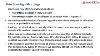 Detection - Algorithm Usage
13
• When, and how often, to invoke depends on:
• How often a deadlock is likely to occur?
• How many processes will be affected by deadlock when it happens?
• We can invoke the deadlock-detection algorithm every time a request for allocation
cannot be granted immediately
• Invoking the deadlock-detection algorithm for every resource request will incur
considerable overhead in computation time
• A less expensive alternative is simply to invoke the algorithm at defined intervals—
for example, once per hour or whenever CPU utilization drops below 40 percent. (A
deadlock eventually cripples system throughput and causes CPU utilization to drop)
• If the detection algorithm is invoked at arbitrary points in time, the resource graph
may contain many cycles. In this case, we generally cannot tell which of the many
deadlocked processes “caused” the deadlock.
 