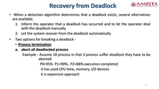 Recovery from Deadlock
• When a detection algorithm determines that a deadlock exists, several alternatives
are available.
1. Inform the operator that a deadlock has occurred and to let the operator deal
with the deadlock manually
2. Let the system recover from the deadlock automatically
• Two options for breaking a deadlock -
• Process termination
a. abort all deadlocked process
Example - Assume 10 process in that 3 process suffer deadlock they have to be
aborted
P0=95% P1=90%, P2=88% execution completed
it has used CPU time, memory, I/O devices
it is expensive approach
14
 